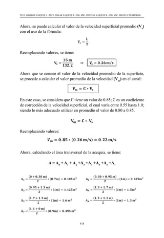 418
PH. D. ABSALÓN VÁSQUEZ V. - PH. D. ISSAAK VÁSQUEZ R. - ING. MSC. CRISTIAN VÁSQUEZ R. - ING. MSC. MIGUEL CAÑAMERO K.
Ahora, se puede calcular el valor de la velocidad superficial promedio (Vs
)
con el uso de la fórmula:
Reemplazando valores, se tiene:
Ahora que se conoce el valor de la velocidad promedio de la superficie,
se procede a calcular el valor promedio de la velocidad (Vm
) en el canal:
En este caso, se considera que C tiene un valor de 0.85; C es un coeficiente
de corrección de la velocidad superficial, el cual varía entre 0.55 hasta 1.0;
siendo lo más adecuado utilizar en promedio el valor de 0.80 a 0.85.
Reemplazando valores:
Ahora, calculando el área transversal de la acequia, se tiene:
A = A0
+ A1
+ A2
+A3
+A4
+A5
+A6
+A7
Reemplazando valores, se tiene:
𝐕𝐕𝐬𝐬 =
𝟑𝟑𝟑𝟑 𝐦𝐦
𝟏𝟏𝟏𝟏𝟏𝟏. 𝟐𝟐
⇒ 𝐕𝐕𝐬𝐬 = 𝟎𝟎. 𝟐𝟐𝟐𝟐 𝐦𝐦 𝐬𝐬
⁄
Ahora que se conoce el valor de la velocidad promedio de la superficie, se procede a
calcular el valor promedio de la velocidad (Vm) en el canal:
𝐕𝐕𝐦𝐦 = 𝐂𝐂 ∗ 𝐕𝐕𝒔𝒔
En este caso, se considera que C tiene un valor de 0.85; C es un coeficiente de corrección
de la velocidad superficial, el cual varía entre 0.55 hasta 1.0; siendo lo más adecuado
utilizar en promedio el valor de 0.80 a 0.85.
𝐕𝐕𝐦𝐦 = 𝐂𝐂 ∗ 𝐕𝐕𝐬𝐬
Reemplazando valores:
𝑽𝑽𝒎𝒎 = 𝟎𝟎. 𝟖𝟖𝟖𝟖 ∗ (𝟎𝟎. 𝟐𝟐𝟐𝟐 𝐦𝐦 𝐬𝐬
⁄ ) = 𝟎𝟎. 𝟐𝟐𝟐𝟐 𝐦𝐦 𝐬𝐬
⁄
Ahora, calculando el área transversal de la acequia, se tiene:
𝐀𝐀 = 𝐀𝐀𝟏𝟏 + 𝐀𝐀𝟐𝟐 + 𝐀𝐀𝟑𝟑 + 𝐀𝐀𝟒𝟒 + 𝐀𝐀𝟓𝟓 + 𝐀𝐀𝟔𝟔 + 𝐀𝐀𝟕𝟕
𝐀𝐀𝟏𝟏 =
(𝟎𝟎 + 𝟎𝟎. 𝟑𝟑𝟑𝟑 𝐦𝐦)
𝟐𝟐
∗ (𝟎𝟎. 𝟕𝟕𝟕𝟕) = 𝟎𝟎. 𝟏𝟏𝟏𝟏𝟏𝟏𝐦𝐦𝟐𝟐
𝐀𝐀𝟐𝟐 =
(𝟎𝟎. 𝟑𝟑𝟑𝟑 + 𝟎𝟎. 𝟗𝟗𝟗𝟗 𝐦𝐦)
𝟐𝟐
∗ (𝟏𝟏𝟏𝟏) = 𝟎𝟎. 𝟔𝟔𝟔𝟔𝟔𝟔𝐦𝐦𝟐𝟐
𝐀𝐀𝟑𝟑 =
(𝟎𝟎. 𝟗𝟗𝟗𝟗 + 𝟏𝟏. 𝟑𝟑 𝐦𝐦)
𝟐𝟐
∗ (𝟏𝟏𝟏𝟏) = 𝟏𝟏. 𝟏𝟏𝟏𝟏𝟏𝟏𝐦𝐦𝟐𝟐
𝐀𝐀𝟒𝟒 =
(𝟏𝟏. 𝟑𝟑 + 𝟏𝟏. 𝟕𝟕 𝐦𝐦)
𝟐𝟐
∗ (𝟏𝟏𝟏𝟏) = 𝟏𝟏. 𝟓𝟓𝐦𝐦𝟐𝟐
𝐀𝐀𝟓𝟓 =
(𝟏𝟏. 𝟕𝟕 + 𝟏𝟏. 𝟓𝟓 𝐦𝐦)
𝟐𝟐
∗ (𝟏𝟏𝟏𝟏) = 𝟏𝟏. 𝟔𝟔 𝐦𝐦𝟐𝟐
𝐀𝐀𝟔𝟔 =
(𝟏𝟏. 𝟓𝟓 + 𝟏𝟏. 𝟏𝟏 𝐦𝐦)
𝟐𝟐
∗ (𝟏𝟏𝟏𝟏) = 𝟏𝟏. 𝟑𝟑 𝐦𝐦𝟐𝟐
𝐀𝐀𝟕𝟕 =
(𝟏𝟏. 𝟏𝟏 + 𝟎𝟎 𝐦𝐦)
𝟐𝟐
∗ (𝟎𝟎. 𝟗𝟗𝟗𝟗) = 𝟎𝟎. 𝟒𝟒𝟒𝟒𝟒𝟒 𝐦𝐦𝟐𝟐
Sumando cada una de las áreas parciales pertenecientes al área total de la sección
Reemplazando valores, se tiene:
𝐕𝐕𝐬𝐬 =
𝟑𝟑𝟑𝟑 𝐦𝐦
𝟏𝟏𝟏𝟏𝟏𝟏. 𝟐𝟐
⇒ 𝐕𝐕𝐬𝐬 = 𝟎𝟎. 𝟐𝟐𝟐𝟐 𝐦𝐦 𝐬𝐬
⁄
Ahora que se conoce el valor de la velocidad promedio de la superficie, se procede a
calcular el valor promedio de la velocidad (Vm) en el canal:
𝐕𝐕𝐦𝐦 = 𝐂𝐂 ∗ 𝐕𝐕𝒔𝒔
En este caso, se considera que C tiene un valor de 0.85; C es un coeficiente de corrección
de la velocidad superficial, el cual varía entre 0.55 hasta 1.0; siendo lo más adecuado
utilizar en promedio el valor de 0.80 a 0.85.
𝐕𝐕𝐦𝐦 = 𝐂𝐂 ∗ 𝐕𝐕𝐬𝐬
Reemplazando valores:
𝑽𝑽𝒎𝒎 = 𝟎𝟎. 𝟖𝟖𝟖𝟖 ∗ (𝟎𝟎. 𝟐𝟐𝟐𝟐 𝐦𝐦 𝐬𝐬
⁄ ) = 𝟎𝟎. 𝟐𝟐𝟐𝟐 𝐦𝐦 𝐬𝐬
⁄
Ahora, calculando el área transversal de la acequia, se tiene:
𝐀𝐀 = 𝐀𝐀𝟏𝟏 + 𝐀𝐀𝟐𝟐 + 𝐀𝐀𝟑𝟑 + 𝐀𝐀𝟒𝟒 + 𝐀𝐀𝟓𝟓 + 𝐀𝐀𝟔𝟔 + 𝐀𝐀𝟕𝟕
𝐀𝐀𝟏𝟏 =
(𝟎𝟎 + 𝟎𝟎. 𝟑𝟑𝟑𝟑 𝐦𝐦)
𝟐𝟐
∗ (𝟎𝟎. 𝟕𝟕𝟕𝟕) = 𝟎𝟎. 𝟏𝟏𝟏𝟏𝟏𝟏𝐦𝐦𝟐𝟐
𝐀𝐀𝟐𝟐 =
(𝟎𝟎. 𝟑𝟑𝟑𝟑 + 𝟎𝟎. 𝟗𝟗𝟗𝟗 𝐦𝐦)
𝟐𝟐
∗ (𝟏𝟏𝟏𝟏) = 𝟎𝟎. 𝟔𝟔𝟔𝟔𝟔𝟔𝐦𝐦𝟐𝟐
𝐀𝐀𝟑𝟑 =
(𝟎𝟎. 𝟗𝟗𝟗𝟗 + 𝟏𝟏. 𝟑𝟑 𝐦𝐦)
𝟐𝟐
∗ (𝟏𝟏𝟏𝟏) = 𝟏𝟏. 𝟏𝟏𝟏𝟏𝟏𝟏𝐦𝐦𝟐𝟐
𝐀𝐀𝟒𝟒 =
(𝟏𝟏. 𝟑𝟑 + 𝟏𝟏. 𝟕𝟕 𝐦𝐦)
𝟐𝟐
∗ (𝟏𝟏𝟏𝟏) = 𝟏𝟏. 𝟓𝟓𝐦𝐦𝟐𝟐
𝐀𝐀𝟓𝟓 =
(𝟏𝟏. 𝟕𝟕 + 𝟏𝟏. 𝟓𝟓 𝐦𝐦)
𝟐𝟐
∗ (𝟏𝟏𝟏𝟏) = 𝟏𝟏. 𝟔𝟔 𝐦𝐦𝟐𝟐
𝐀𝐀𝟔𝟔 =
(𝟏𝟏. 𝟓𝟓 + 𝟏𝟏. 𝟏𝟏 𝐦𝐦)
𝟐𝟐
∗ (𝟏𝟏𝟏𝟏) = 𝟏𝟏. 𝟑𝟑 𝐦𝐦𝟐𝟐
𝐀𝐀𝟕𝟕 =
(𝟏𝟏. 𝟏𝟏 + 𝟎𝟎 𝐦𝐦)
𝟐𝟐
∗ (𝟎𝟎. 𝟗𝟗𝟗𝟗) = 𝟎𝟎. 𝟒𝟒𝟒𝟒𝟒𝟒 𝐦𝐦𝟐𝟐
Sumando cada una de las áreas parciales pertenecientes al área total de la sección
Reemplazando valores, se tiene:
𝐕𝐕𝐬𝐬 =
𝟑𝟑𝟑𝟑 𝐦𝐦
𝟏𝟏𝟏𝟏𝟏𝟏. 𝟐𝟐
⇒ 𝐕𝐕𝐬𝐬 = 𝟎𝟎. 𝟐𝟐𝟐𝟐 𝐦𝐦 𝐬𝐬
⁄
Ahora que se conoce el valor de la velocidad promedio de la superficie, se procede a
calcular el valor promedio de la velocidad (Vm) en el canal:
𝐕𝐕𝐦𝐦 = 𝐂𝐂 ∗ 𝐕𝐕𝒔𝒔
En este caso, se considera que C tiene un valor de 0.85; C es un coeficiente de corrección
de la velocidad superficial, el cual varía entre 0.55 hasta 1.0; siendo lo más adecuado
utilizar en promedio el valor de 0.80 a 0.85.
𝐕𝐕𝐦𝐦 = 𝐂𝐂 ∗ 𝐕𝐕𝐬𝐬
Reemplazando valores:
𝑽𝑽𝒎𝒎 = 𝟎𝟎. 𝟖𝟖𝟖𝟖 ∗ (𝟎𝟎. 𝟐𝟐𝟐𝟐 𝐦𝐦 𝐬𝐬
⁄ ) = 𝟎𝟎. 𝟐𝟐𝟐𝟐 𝐦𝐦 𝐬𝐬
⁄
Ahora, calculando el área transversal de la acequia, se tiene:
𝐀𝐀 = 𝐀𝐀𝟏𝟏 + 𝐀𝐀𝟐𝟐 + 𝐀𝐀𝟑𝟑 + 𝐀𝐀𝟒𝟒 + 𝐀𝐀𝟓𝟓 + 𝐀𝐀𝟔𝟔 + 𝐀𝐀𝟕𝟕
𝐀𝐀𝟏𝟏 =
(𝟎𝟎 + 𝟎𝟎. 𝟑𝟑𝟑𝟑 𝐦𝐦)
𝟐𝟐
∗ (𝟎𝟎. 𝟕𝟕𝟕𝟕) = 𝟎𝟎. 𝟏𝟏𝟏𝟏𝟏𝟏𝐦𝐦𝟐𝟐
𝐀𝐀𝟐𝟐 =
(𝟎𝟎. 𝟑𝟑𝟑𝟑 + 𝟎𝟎. 𝟗𝟗𝟗𝟗 𝐦𝐦)
𝟐𝟐
∗ (𝟏𝟏𝟏𝟏) = 𝟎𝟎. 𝟔𝟔𝟔𝟔𝟔𝟔𝐦𝐦𝟐𝟐
𝐀𝐀𝟑𝟑 =
(𝟎𝟎. 𝟗𝟗𝟗𝟗 + 𝟏𝟏. 𝟑𝟑 𝐦𝐦)
𝟐𝟐
∗ (𝟏𝟏𝟏𝟏) = 𝟏𝟏. 𝟏𝟏𝟏𝟏𝟏𝟏𝐦𝐦𝟐𝟐
𝐀𝐀𝟒𝟒 =
(𝟏𝟏. 𝟑𝟑 + 𝟏𝟏. 𝟕𝟕 𝐦𝐦)
𝟐𝟐
∗ (𝟏𝟏𝟏𝟏) = 𝟏𝟏. 𝟓𝟓𝐦𝐦𝟐𝟐
𝐀𝐀𝟓𝟓 =
(𝟏𝟏. 𝟕𝟕 + 𝟏𝟏. 𝟓𝟓 𝐦𝐦)
𝟐𝟐
∗ (𝟏𝟏𝟏𝟏) = 𝟏𝟏. 𝟔𝟔 𝐦𝐦𝟐𝟐
𝐀𝐀𝟔𝟔 =
(𝟏𝟏. 𝟓𝟓 + 𝟏𝟏. 𝟏𝟏 𝐦𝐦)
𝟐𝟐
∗ (𝟏𝟏𝟏𝟏) = 𝟏𝟏. 𝟑𝟑 𝐦𝐦𝟐𝟐
𝐀𝐀𝟕𝟕 =
(𝟏𝟏. 𝟏𝟏 + 𝟎𝟎 𝐦𝐦)
𝟐𝟐
∗ (𝟎𝟎. 𝟗𝟗𝟗𝟗) = 𝟎𝟎. 𝟒𝟒𝟒𝟒𝟒𝟒 𝐦𝐦𝟐𝟐
 