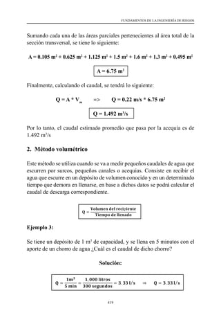 419
FUNDAMENTOS DE LA INGENIERÍA DE RIEGOS
Sumando cada una de las áreas parciales pertenecientes al área total de la
sección transversal, se tiene lo siguiente:
A = 0.105 m2
+ 0.625 m2
+ 1.125 m2
+ 1.5 m2
+ 1.6 m2
+ 1.3 m2
+ 0.495 m2
A = 6.75 m2
Finalmente, calculando el caudal, se tendrá lo siguiente:
Q = A * Vm
=> Q = 0.22 m/s * 6.75 m2
Q = 1.492 m3
/s
Por lo tanto, el caudal estimado promedio que pasa por la acequia es de
1.492 m3
/s
2. Método volumétrico
Este método se utiliza cuando se va a medir pequeños caudales de agua que
escurren por surcos, pequeños canales o acequias. Consiste en recibir el
agua que escurre en un depósito de volumen conocido y en un determinado
tiempo que demora en llenarse, en base a dichos datos se podrá calcular el
caudal de descarga correspondiente.
Ejemplo 3:
Se tiene un depósito de 1 m3
de capacidad, y se llena en 5 minutos con el
aporte de un chorro de agua ¿Cuál es el caudal de dicho chorro?
Solución:
 