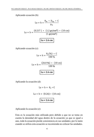 42
PH. D. ABSALÓN VÁSQUEZ V. - PH. D. ISSAAK VÁSQUEZ R. - ING. MSC. CRISTIAN VÁSQUEZ R. - ING. MSC. MIGUEL CAÑAMERO K.
	 Aplicando ecuación (b):
	
	 Aplicando ecuación (c):
	
	 Aplicando la ecuación (d):
	 Aplicando la ecuación (e):
	 Esta es la ecuación más utilizada pero debido a que no se toma en
cuenta la densidad del agua dentro de la ecuación ya que es igual a
uno, toda la ecuación pierde consistencia en sus unidades; por lo tanto
cuando se utiliza esta ecuación se recomienda no colocar las unidades.
 