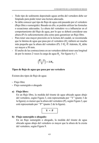 425
FUNDAMENTOS DE LA INGENIERÍA DE RIEGOS
-	 Todo tipo de sedimento depositado aguas arriba del vertedero debe ser
limpiado para poder tener una lectura adecuada.
-	 Se debe conocer qué tipo de flujo de agua está pasando por el vertedero
(flujo libre o sumergido). Basado en ello, se podrán utilizar las formulas
o ecuaciones adecuadas. La altura del vertedero va a influenciar en el
comportamiento del flujo de agua, por lo que se deberá considerar una
altura (P) lo suficientemente alta como para garantizar un flujo libre.
-	 Para tener una mayor precisión en la lectura del caudal, se recomienda
que la lámina de agua que pasa por el vertedero (Hu
) deberá ser mucho
más pequeña que la altura del vertedero (P): 3 Hu
<P. Además, Hu
debe
ser mayor a 50 mm.
-	 El ancho de las contracciones en un vertedero deberá tener una longitud
de por lo menos 2 veces la carga de agua Hu
. Ver figura 6 y 7.
Tipos de flujo de agua que pasa por un vertedero
Existen dos tipos de flujo de agua:
-  Flujo libre
-  Flujo sumergido o ahogado
a)	 Flujo libre:
	 En un flujo libre, la medida del tirante de agua ubicado aguas abajo
del vertedero, según Figura 3, está representada por ‘’Y’’ (punto 3 de
la figura); es menor que la altura del vertedero (P), según Figura 3, que
está representado por ‘’P’’ (punto 2 de la figura).
Y < P
b)	 Flujo sumergido o ahogado:
	 En un flujo sumergido o ahogado, la medida del tirante de agua
ubicado aguas abajo del vertedero es mayor que la altura de la cresta
del vertedero, según Figura 9.
 