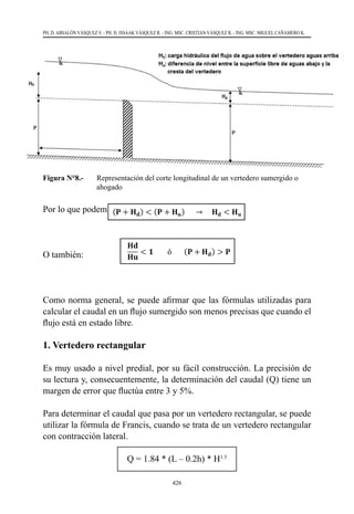 426
PH. D. ABSALÓN VÁSQUEZ V. - PH. D. ISSAAK VÁSQUEZ R. - ING. MSC. CRISTIAN VÁSQUEZ R. - ING. MSC. MIGUEL CAÑAMERO K.
Figura N°8.- 	 Representación del corte longitudinal de un vertedero sumergido o
ahogado
Por lo que podemos concluir lo siguiente:
O también:
Como norma general, se puede afirmar que las fórmulas utilizadas para
calcular el caudal en un flujo sumergido son menos precisas que cuando el
flujo está en estado libre.
1. Vertedero rectangular
Es muy usado a nivel predial, por su fácil construcción. La precisión de
su lectura y, consecuentemente, la determinación del caudal (Q) tiene un
margen de error que fluctúa entre 3 y 5%.
Para determinar el caudal que pasa por un vertedero rectangular, se puede
utilizar la fórmula de Francis, cuando se trata de un vertedero rectangular
con contracción lateral.
Q = 1.84 * (L – 0.2h) * H1.5
 