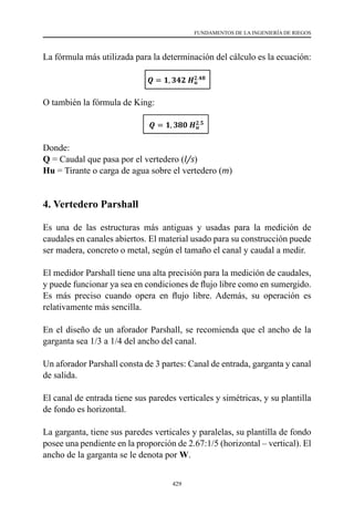 429
FUNDAMENTOS DE LA INGENIERÍA DE RIEGOS
La fórmula más utilizada para la determinación del cálculo es la ecuación:
O también la fórmula de King:
Donde:
Q = Caudal que pasa por el vertedero (l/s)
Hu = Tirante o carga de agua sobre el vertedero (m)
4. Vertedero Parshall
Es una de las estructuras más antiguas y usadas para la medición de
caudales en canales abiertos. El material usado para su construcción puede
ser madera, concreto o metal, según el tamaño el canal y caudal a medir.
El medidor Parshall tiene una alta precisión para la medición de caudales,
y puede funcionar ya sea en condiciones de flujo libre como en sumergido.
Es más preciso cuando opera en flujo libre. Además, su operación es
relativamente más sencilla.
En el diseño de un aforador Parshall, se recomienda que el ancho de la
garganta sea 1/3 a 1/4 del ancho del canal.
Un aforador Parshall consta de 3 partes: Canal de entrada, garganta y canal
de salida.
El canal de entrada tiene sus paredes verticales y simétricas, y su plantilla
de fondo es horizontal.
La garganta, tiene sus paredes verticales y paralelas, su plantilla de fondo
posee una pendiente en la proporción de 2.67:1/5 (horizontal – vertical). El
ancho de la garganta se le denota por W.
 