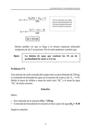 43
FUNDAMENTOS DE LA INGENIERÍA DE RIEGOS
	 Hemos podido ver que se llega a la misma respuesta utilizando
cualquiera de las 5 ecuaciones. Por lo tanto podemos concluir que:
Rpta:	 La lámina de agua que contiene los 10 cm de
profundidad de suelo es 2.6 cm.
Problema N°2
Una muestra de suelo extraída del campo tiene un peso húmedo de 220 kg;
el contenido de humedad de agua en la muestra de suelo es de: θm
= 0.18.
Hallar la masa de sólidos o masa de suelo seco “Ms
” y la masa de agua
“Ma
” de dicha muestra:
Solución:
Datos:
•	 Peso húmedo de la muestra (Mt
) = 220 kg
•	 Contenido de humedad de la muestra en base a peso de agua (θm
) = 0.18
Según la relación:
(Al no colocarse las unida-
des de la densidad dentro de
la ecuación genera inconsis-
tencia en toda la ecuación)
 
