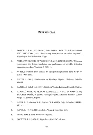 435
Referencias
1.	 AGRICULTURAL UNIVERSITY, DEPARTMENT OF CIVIL ENGINEERING
AND IRRIGATION (1979). “Introductory notes practical excercises Irrigation”.
Wageningen, The Netherlands. 20 pp.
2.	 AMERICAN SOCIETY OF AGRICULTURAL ENGINEERS (1975). “Minimun
requirements for desing, installation and performance of sprinkler irrigation
equipment. Agr. Eng. Yearbook. P. 509-511.
3.	 AYRES, y Westcott. 1979. Calidad del agua para la agricultura. Serie R y D. Nº
20 bis. FAO. Roma.
4.	 AZCON, J. (2001). Fundamentos de Fisiología Vegetal. Ediciones Pirámide
Madrid.
5.	 BARCELLÓ Coll, J. et al. (2001). Fisiología Vegetal. Ediciones Pirámide. Madrid.
6.	 BARCELÓ COLL, J.; NICOLAS RODRIGO, G.; SABATER GARCÍA, B.;
SÁNCHEZ TAMÉS, R. (2003). Fisiología Vegetal. Ediciones Pirámide (Grupo
Anaya S.A.) Madrid, España.
7.	 BAVER, L. D., Gardner W. H., Gardner, W. R. (1980). Física de Suelos. UTEHA.
México.
8.	 BAVER, L. 1959. Soil Physics. Ed. J. Wiley & Sons. New York.
9.	 BERNARDO, S. 1995. Manual de Irrigacao.
10.	 BOOTTER, L. J. (1974). El Riego Superficial. FAO – Roma.
 
