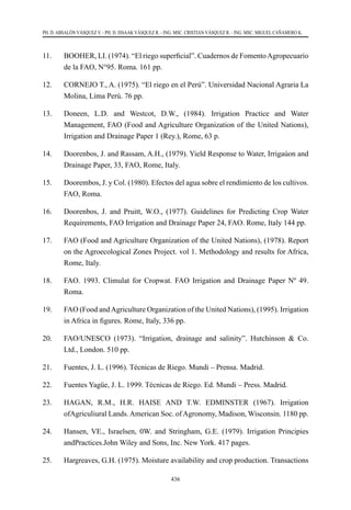 436
PH. D. ABSALÓN VÁSQUEZ V. - PH. D. ISSAAK VÁSQUEZ R. - ING. MSC. CRISTIAN VÁSQUEZ R. - ING. MSC. MIGUEL CAÑAMERO K.
11.	 BOOHER, LI. (1974). “El riego superficial”. Cuadernos de FomentoAgropecuario
de la FAO, N°95. Roma. 161 pp.
12.	 CORNEJO T., A. (1975). “El riego en el Perú”. Universidad Nacional Agraria La
Molina, Lima Perú. 76 pp.
13.	 Doneen, L.D. and Westcot, D.W., (1984). Irrigation Practice and Water
Management, FAO (Food and Agriculture Organization of the United Nations),
Irrigation and Drainage Paper 1 (Rey.), Rome, 63 p.
14.	 Doorenbos, J. and Rassam, A.H., (1979). Yield Response to Water, Irrigaúon and
Drainage Paper, 33, FAO, Rome, Italy.
15.	 Doorembos, J. y Col. (1980). Efectos del agua sobre el rendimiento de los cultivos.
FAO, Roma.
16.	 Doorenbos, J. and Pruitt, W.O., (1977). Guidelines for Predicting Crop Water
Requirements, FAO Irrigation and Drainage Paper 24, FAO. Rome, Italy 144 pp.
17.	 FAO (Food and Agriculture Organization of the United Nations), (1978). Report
on the Agroecological Zones Project. vol 1. Methodology and results for Africa,
Rome, Italy.
18.	 FAO. 1993. Climulat for Cropwat. FAO Irrigation and Drainage Paper Nº 49.
Roma.
19.	 FAO (Food andAgriculture Organization of the United Nations), (1995). Irrigation
in Africa in figures. Rome, Italy, 336 pp.
20.	 FAO/UNESCO (1973). “Irrigation, drainage and salinity”. Hutchinson & Co.
Ltd., London. 510 pp.
21.	 Fuentes, J. L. (1996). Técnicas de Riego. Mundi – Prensa. Madrid.
22.	 Fuentes Yagüe, J. L. 1999. Técnicas de Riego. Ed. Mundi – Press. Madrid.
23.	 HAGAN, R.M., H.R. HAISE AND T.W. EDMINSTER (1967). Irrigation
ofAgriculiural Lands. American Soc. of Agronomy, Madison, Wisconsin. 1180 pp.
24.	 Hansen, VE., Israelsen, 0W. and Stringham, G.E. (1979). Irrigation Principies
andPractices.John Wiley and Sons, Inc. New York. 417 pages.
25.	 Hargreaves, G.H. (1975). Moisture availability and crop production. Transactions
 