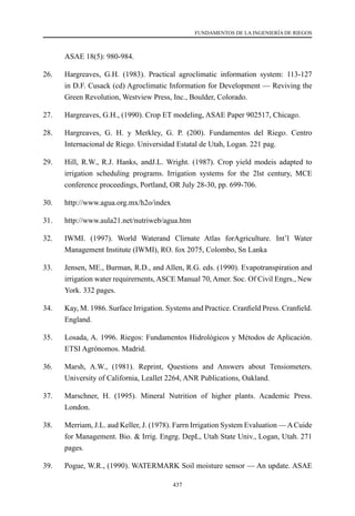 437
FUNDAMENTOS DE LA INGENIERÍA DE RIEGOS
ASAE 18(5): 980-984.
26.	 Hargreaves, G.H. (1983). Practical agroclimatic information system: 113-127
in D.F. Cusack (cd) Agroclimatic Information for Development — Reviving the
Green Revolution, Westview Press, Inc., Boulder, Colorado.
27.	 Hargreaves, G.H., (1990). Crop ET modeling, ASAE Paper 902517, Chicago.
28.	 Hargreaves, G. H. y Merkley, G. P. (200). Fundamentos del Riego. Centro
Internacional de Riego. Universidad Estatal de Utah, Logan. 221 pag.
29.	 Hill, R.W., R.J. Hanks, andJ.L. Wright. (1987). Crop yield modeis adapted to
irrigation scheduling programs. Irrigation systems for the 2lst century, MCE
conference proceedings, Portland, OR July 28-30, pp. 699-706.
30.	 http://www.agua.org.mx/h2o/index
31.	 http://www.aula21.net/nutriweb/agua.htm
32.	 IWMI. (1997). World Waterand Clirnate Atlas forAgriculture. Int’l Water
Management Institute (IWMI), RO. fox 2075, Colombo, Sn Lanka
33.	 Jensen, ME., Burman, R.D., and Allen, R.G. eds. (1990). Evapotranspiration and
irrigation water requirernents, ASCE Manual 70, Amer. Soc. Of Civil Engrs., New
York. 332 pages.
34.	 Kay, M. 1986. Surface Irrigation. Systems and Practice. Cranfield Press. Cranfield.
England.
35.	 Losada, A. 1996. Riegos: Fundamentos Hidrológicos y Métodos de Aplicación.
ETSI Agrónomos. Madrid.
36.	 Marsh, A.W., (1981). Reprint, Questions and Answers about Tensiometers.
University of California, Leallet 2264, ANR Publications, Oakland.
37.	 Marschner, H. (1995). Mineral Nutrition of higher plants. Academic Press.
London.
38.	 Merriam, J.L. aud Keller, J. (1978). Farrn Irrigation System Evaluation —ACuide
for Management. Bio. & Irrig. Engrg. DepL, Utah State Univ., Logan, Utah. 271
pages.
39.	 Pogue, W.R., (1990). WATERMARK Soil moisture sensor — An update. ASAE
 