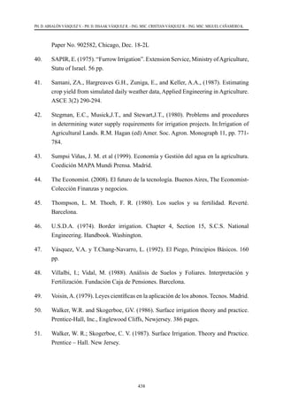 438
PH. D. ABSALÓN VÁSQUEZ V. - PH. D. ISSAAK VÁSQUEZ R. - ING. MSC. CRISTIAN VÁSQUEZ R. - ING. MSC. MIGUEL CAÑAMERO K.
Paper No. 902582, Chicago, Dec. 18-2L
40.	 SAPIR, E. (1975). “Furrow Irrigation”. Extension Service, Ministry ofAgriculture,
Statu of Israel. 56 pp.
41.	 Samani, ZA., Hargreaves G.H., Zuniga, E., and Keller, A.A., (1987). Estimating
crop yield from simulated daily weather data, Applied Engineering in Agriculture.
ASCE 3(2) 290-294.
42.	 Stegman, E.C., Musick,J.T., and Stewart,J.T., (1980). Problems and procedures
in determining water supply requirements for irrigation projects. In:Irrigation of
Agricultural Lands. R.M. Hagan (ed) Amer. Soc. Agron. Monograph 11, pp. 771-
784.
43.	 Sumpsi Viñas, J. M. et al (1999). Economía y Gestión del agua en la agricultura.
Coedición MAPA Mundi Prensa. Madrid.
44.	 The Economist. (2008). El futuro de la tecnología. Buenos Aires, The Economist-
Colección Finanzas y negocios.
45.	 Thompson, L. M. Thoeh, F. R. (1980). Los suelos y su fertilidad. Reverté.
Barcelona.
46.	 U.S.D.A. (1974). Border irrigation. Chapter 4, Section 15, S.C.S. National
Engineering. Handbook. Washington.
47.	 Vásquez, V.A. y T.Chang-Navarro, L. (1992). El Piego, Principios Básicos. 160
pp.
48.	 Villalbi, I.; Vidal, M. (1988). Análisis de Suelos y Foliares. Interpretación y
Fertilización. Fundación Caja de Pensiones. Barcelona.
49.	 Voisin,A. (1979). Leyes científicas en la aplicación de los abonos. Tecnos. Madrid.
50.	 Walker, W.R. and Skogerboe, GV. (1986). Surface irrigation theory and practice.
Prentice-Hall, Inc., Englewood Cliffs, Newjersey. 386 pages.
51.	 Walker, W. R.; Skogerboe, C. V. (1987). Surface Irrigation. Theory and Practice.
Prentice – Hall. New Jersey.
 