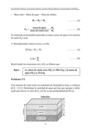 44
PH. D. ABSALÓN VÁSQUEZ V. - PH. D. ISSAAK VÁSQUEZ R. - ING. MSC. CRISTIAN VÁSQUEZ R. - ING. MSC. MIGUEL CAÑAMERO K.
•	 Masa total = Masa de agua + Masa de sólidos
			Mt
= Ma
+ Ms
			 …………(a)
………… (b)
El contenido de humedad expresado en masa o peso de agua en la muestra
de suelo (θm
) será:
	Reemplazando valores en (a) y en (b):
	 	 220 kg = Ma
+ Ms
	 		 ………… (a)
				 		 ……… (b)
Resolviendo las ecuaciones (a) y (b), se obtiene que:
Rpta:	 La masa de suelo seco (Ms
) es 186.4 kg y la masa de
agua (Ma
) es 33.6 kg
Problema N°3
Una muestra de suelo tiene un contenido de humedad en base a volumen
de θv
= 0.12. Determinar la cantidad de agua que hay que agregar a dicho
suelo para llevar el valor de θv
a 0.30, en una profundidad de 80 cm.
Solución:
 