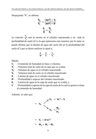 48
PH. D. ABSALÓN VÁSQUEZ V. - PH. D. ISSAAK VÁSQUEZ R. - ING. MSC. CRISTIAN VÁSQUEZ R. - ING. MSC. MIGUEL CAÑAMERO K.
La relación
Vb
Vt
será la misma en el cilindro muestreado y en toda la
profundidad de suelo (C) a la que representa esta muestra; por lo tanto se
puede afirmar que la lámina de agua del suelo (b) en la profundidad del
suelo (C) que se desea analizar es igual a:
Dónde:
θv
   	 : Contenido de humedad en base a volumen,
Vt
   	 : Volumen total de suelo de la capa que se evalúa,
Vb  	 : Volumen de agua en el cilindro muestreado
Vt	 : Volumen total de suelo en el cilindro muestreado
b     	: Lámina de agua en el cilindro muestreado
D  	 : Profundidad o espesor del cilindro muestreado
b 	 : Lámina de agua en la capa de suelo que se evalúa, y
C 	 : Profundidad o espesor de la capa de suelo de la cual se quiere evaluar
el contenido de humedad.
Además, se sabe que:
Despejando “b”, se obtiene:
b
D
b
C
Vb
Vt
=          =
 