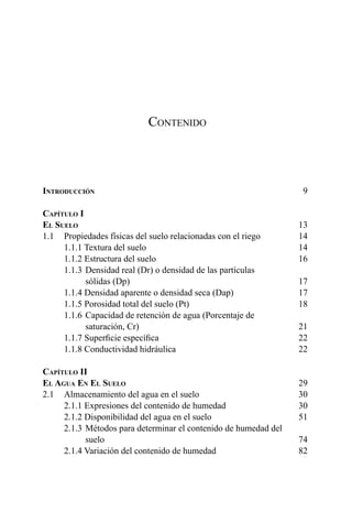 5
Contenido
Introducción	 9
Capítulo I	
El Suelo	 	13
1.1 	 Propiedades físicas del suelo relacionadas con el riego	 14
	 1.1.1 Textura del suelo	 14
	 1.1.2 Estructura del suelo	 16
	 1.1.3 	Densidad real (Dr) o densidad de las partículas
		sólidas (Dp)	 17
	 1.1.4 Densidad aparente o densidad seca (Dap)	 17
	 1.1.5 Porosidad total del suelo (Pt)	 18
	 1.1.6 	Capacidad de retención de agua (Porcentaje de
		saturación, Cr)	 21
	 1.1.7 Superficie específica	 22
	 1.1.8 Conductividad hidráulica	 22
Capítulo II	
El Agua En El Suelo	29
2.1 	 Almacenamiento del agua en el suelo	 30
	 2.1.1 Expresiones del contenido de humedad	 30
	 2.1.2 Disponibilidad del agua en el suelo	 51
	 2.1.3 	Métodos para determinar el contenido de humedad del
		suelo	 74
	 2.1.4 Variación del contenido de humedad	 82
 