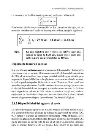 51
FUNDAMENTOS DE LA INGENIERÍA DE RIEGOS
La sumatoria de las láminas de agua en el suelo con cultivo será:
Finalmente, el cálculo y comparación de los contenidos de agua, en las
muestras tomadas en el suelo cultivado y sin cultivar, arroja lo siguiente:
Rpta: 		Lo cual significa que el suelo sin cultivo tiene una
lámina de agua de 17.50 cm, mayor que el suelo con
cultivo, para una profundidad de 100 cm.
Importante tomar en cuenta:
Siseconsideraunsueloarenosoconuncontenidodehumedadde10volumen%
y se compara con un suelo arcilloso con un contenido de humedad volumétrico
de 23%; el suelo arcilloso tiene mayor cantidad total de agua retenida, pero
su grado de disponibilidad hacia las plantas es menor que en el suelo arenoso,
lo cual se puede comprobar fácilmente al tacto: El suelo arcilloso estará más
seco al tacto que el arenoso. Por ello, es conveniente que se tenga presente que
el nivel de humedad de un suelo para ser usado como elemento de decisión
en el riego de los cultivos se debe definir en términos energéticos; es decir,
en términos de cantidad de trabajo que tiene que desarrollar la planta, a fin de
obtener el agua necesaria para desarrollar sus funciones fisiológicas.
2.1.2 Disponibilidad del agua en el suelo
La cantidad de agua disponible en el suelo para ser utilizada por las plantas
está comprendida entre el rango de humedad a capacidad de campo (CC,
0.33 bares) y el punto de marchitez permanente (PMP, 15 bares). Si se
mantuviera el contenido de humedad del suelo a un nivel mayor que la CC,
existe el peligro de que la falta de aire en el suelo sea un factor limitante
para el normal desarrollo de las plantas. Esto ocurre en un suelo con
 