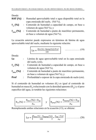 54
PH. D. ABSALÓN VÁSQUEZ V. - PH. D. ISSAAK VÁSQUEZ R. - ING. MSC. CRISTIAN VÁSQUEZ R. - ING. MSC. MIGUEL CAÑAMERO K.
Donde:
HAT (%)	 : 	 Humedad aprovechable total o agua disponible total en la
capa enraizada del suelo, (Vol %),
θcc
(%) 	 : 	 Contenido de humedad a capacidad de campo, en base a
volumen de agua (Vol %), y
θpmp
(%)	 : 	 Contenido de humedad a punto de marchitez permanente,
en base a volumen de agua (Vol %).
La ecuación anterior puede expresarse en términos de lámina de agua
aprovechable total del suelo, mediante la siguiente relación:
			 ……………… (19)
Donde:
La           	 : 	 Lámina de agua aprovechable total en la capa enraizada
del suelo, (cm),
θcc
(%)       : 	 Contenido de humedad a capacidad de campo, en base a
volumen de agua (Vol %),
θpmp
(%) 	 : 	 Contenido de humedad a punto de marchitez permanente,
en base a volumen de agua (Vol %), y
Prof   	 : 	 Profundidad o espesor de la capa enraizada de suelo (cm).
Si el contenido de humedad en volumen (θv
) es igual al contenido de
humedad en masa (θm
) relacionado con la densidad aparente (Dap
) y el peso
específico del agua, se tendrán las siguientes relaciones:
Reemplazando ambas relaciones en la ecuación (13), se obtiene:
		 …………….. (20)
 