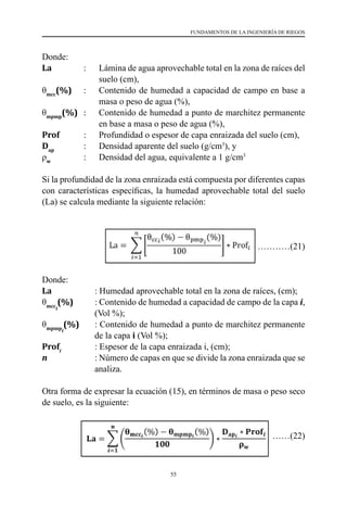 55
FUNDAMENTOS DE LA INGENIERÍA DE RIEGOS
Donde:
La       	 : 	 Lámina de agua aprovechable total en la zona de raíces del
suelo (cm),
θmcc
(%)	 :	 Contenido de humedad a capacidad de campo en base a
masa o peso de agua (%),
θmpmp
(%) 	 : 	 Contenido de humedad a punto de marchitez permanente
en base a masa o peso de agua (%),
Prof           : 	 Profundidad o espesor de capa enraizada del suelo (cm),
Dap
         	: 	 Densidad aparente del suelo (g/cm3
), y
ρw
             	
: 	 Densidad del agua, equivalente a 1 g/cm3
Si la profundidad de la zona enraizada está compuesta por diferentes capas
con características específicas, la humedad aprovechable total del suelo
(La) se calcula mediante la siguiente relación:
………………(21)
Donde:
La 	 	 : Humedad aprovechable total en la zona de raíces, (cm);
θmcci
(%)    	 : Contenido de humedad a capacidad de campo de la capa i,
(Vol %);
θmpmpi
(%)    	 : Contenido de humedad a punto de marchitez permanente
de la capa i (Vol %);
Profi
		 : Espesor de la capa enraizada i, (cm);
n         	 : Número de capas en que se divide la zona enraizada que se
analiza.
Otra forma de expresar la ecuación (15), en términos de masa o peso seco
de suelo, es la siguiente:
………………(22)
 