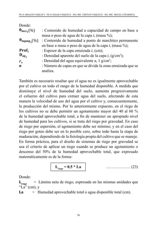 56
PH. D. ABSALÓN VÁSQUEZ V. - PH. D. ISSAAK VÁSQUEZ R. - ING. MSC. CRISTIAN VÁSQUEZ R. - ING. MSC. MIGUEL CAÑAMERO K.
Donde:
37
𝐋𝐋𝐋𝐋 = ∑ (
𝛉𝛉𝐦𝐦𝐦𝐦𝐦𝐦𝒊𝒊
(%) − 𝛉𝛉𝐦𝐦𝐦𝐦𝐦𝐦𝐦𝐦𝒊𝒊
(%)
𝟏𝟏𝟏𝟏𝟏𝟏 %
)
𝐧𝐧
𝒊𝒊=𝟏𝟏
∗
𝐃𝐃𝐚𝐚𝐚𝐚𝒊𝒊
∗ 𝐏𝐏𝐏𝐏𝐏𝐏𝐏𝐏𝒊𝒊
𝛒𝛒𝐰𝐰
… … … … (16
Donde:
𝛉𝛉𝐦𝐦𝐦𝐦𝐦𝐦𝒊𝒊
(%) : Contenido de humedad a capacidad de campo en base a masa o peso
agua de la capa i, (masa %);
𝛉𝛉𝐦𝐦𝐦𝐦𝐦𝐦𝐦𝐦𝒊𝒊
(%) : Contenido de humedad a punto de marchitez permanente en base a ma
o peso de agua de la capa i, (masa %);
𝐏𝐏𝐏𝐏𝐏𝐏𝐏𝐏𝐢𝐢 : Espesor de la capa enraizada i, (cm);
𝐃𝐃𝐚𝐚𝐚𝐚𝒊𝒊
: Densidad aparente del suelo de la capa i, (g/cm3);
ρw : Densidad del agua equivalente a, 1 g/cm3;
n : Número de capas en que se divide la zona enraizada que se analiza.
También es necesario resaltar que el agua no es igualmente aprovechable por el culti
en todo el rango de la humedad disponible. A medida que disminuye el nivel
humedad del suelo, aumenta progresivamente el esfuerzo del cultivo para extraer ag
del suelo, afectando de esta manera la velocidad de uso del agua por el cultivo
consecuentemente, la producción del mismo. Por lo anteriormente expuesto, en el rie
de los cultivos no se debe permitir un agotamiento mayor del 40 al 60 % de la humed
aprovechable total, a fin de mantener un apropiado nivel de humedad para los cultiv
si se trata del riego por gravedad. En caso de riego por aspersión, el agotamiento de
ser mínimo; y en el caso del riego por goteo debe ser en lo posible cero, sobre todo ha
la etapa de maduración, dependiendo de la fisiología propia del cultivo que se manej
En forma práctica, para el diseño de sistemas de riego por gravedad se usa el criterio
aplicar un riego cuando se produce un agotamiento o descenso del 50% de la humed
aprovechable total, que expresado matemáticamente es de la forma:
𝐋𝐋𝐫𝐫𝐫𝐫𝐫𝐫𝐫𝐫𝐫𝐫 = 𝟎𝟎. 𝟓𝟓 ∗ 𝐋𝐋𝐋𝐋 ……………… (1
(%)   	 : Contenido de humedad a capacidad de campo en base a
masa o peso de agua de la capa i, (masa %);
37
𝐋𝐋𝐋𝐋 = ∑ (
𝛉𝛉𝐦𝐦𝐦𝐦𝐦𝐦𝒊𝒊
(%) − 𝛉𝛉𝐦𝐦𝐦𝐦𝐦𝐦𝐦𝐦𝒊𝒊
(%)
𝟏𝟏𝟏𝟏𝟏𝟏 %
)
𝐧𝐧
𝒊𝒊=𝟏𝟏
∗
𝐃𝐃𝐚𝐚𝐚𝐚𝒊𝒊
∗ 𝐏𝐏𝐏𝐏𝐏𝐏𝐏𝐏𝒊𝒊
𝛒𝛒𝐰𝐰
… … … … (16
Donde:
𝛉𝛉𝐦𝐦𝐦𝐦𝐦𝐦𝒊𝒊
(%) : Contenido de humedad a capacidad de campo en base a masa o peso
agua de la capa i, (masa %);
𝛉𝛉𝐦𝐦𝐦𝐦𝐦𝐦𝐦𝐦𝒊𝒊
(%) : Contenido de humedad a punto de marchitez permanente en base a ma
o peso de agua de la capa i, (masa %);
𝐏𝐏𝐏𝐏𝐏𝐏𝐏𝐏𝐢𝐢 : Espesor de la capa enraizada i, (cm);
𝐃𝐃𝐚𝐚𝐚𝐚𝒊𝒊
: Densidad aparente del suelo de la capa i, (g/cm3);
ρw : Densidad del agua equivalente a, 1 g/cm3;
n : Número de capas en que se divide la zona enraizada que se analiza.
También es necesario resaltar que el agua no es igualmente aprovechable por el cult
en todo el rango de la humedad disponible. A medida que disminuye el nivel
humedad del suelo, aumenta progresivamente el esfuerzo del cultivo para extraer ag
del suelo, afectando de esta manera la velocidad de uso del agua por el cultivo
consecuentemente, la producción del mismo. Por lo anteriormente expuesto, en el rie
de los cultivos no se debe permitir un agotamiento mayor del 40 al 60 % de la humed
aprovechable total, a fin de mantener un apropiado nivel de humedad para los cultiv
si se trata del riego por gravedad. En caso de riego por aspersión, el agotamiento de
ser mínimo; y en el caso del riego por goteo debe ser en lo posible cero, sobre todo ha
la etapa de maduración, dependiendo de la fisiología propia del cultivo que se manej
En forma práctica, para el diseño de sistemas de riego por gravedad se usa el criterio
aplicar un riego cuando se produce un agotamiento o descenso del 50% de la humed
aprovechable total, que expresado matemáticamente es de la forma:
𝐋𝐋𝐫𝐫𝐫𝐫𝐫𝐫𝐫𝐫𝐫𝐫 = 𝟎𝟎. 𝟓𝟓 ∗ 𝐋𝐋𝐋𝐋 ……………… (1
(%) 	 : Contenido de humedad a punto de marchitez permanente
en base a masa o peso de agua de la capa i, (masa %);
37
𝐋𝐋𝐋𝐋 = ∑ (
𝛉𝛉𝐦𝐦𝐦𝐦𝐦𝐦𝒊𝒊
(%) − 𝛉𝛉𝐦𝐦𝐦𝐦𝐦𝐦𝐦𝐦𝒊𝒊
(%)
𝟏𝟏𝟏𝟏𝟏𝟏 %
)
𝐧𝐧
𝒊𝒊=𝟏𝟏
∗
𝐃𝐃𝐚𝐚𝐚𝐚𝒊𝒊
∗ 𝐏𝐏𝐏𝐏𝐏𝐏𝐏𝐏𝒊𝒊
𝛒𝛒𝐰𝐰
… … … … (16
Donde:
𝛉𝛉𝐦𝐦𝐦𝐦𝐦𝐦𝒊𝒊
(%) : Contenido de humedad a capacidad de campo en base a masa o peso
agua de la capa i, (masa %);
𝛉𝛉𝐦𝐦𝐦𝐦𝐦𝐦𝐦𝐦𝒊𝒊
(%) : Contenido de humedad a punto de marchitez permanente en base a ma
o peso de agua de la capa i, (masa %);
𝐏𝐏𝐏𝐏𝐏𝐏𝐏𝐏𝐢𝐢 : Espesor de la capa enraizada i, (cm);
𝐃𝐃𝐚𝐚𝐚𝐚𝒊𝒊
: Densidad aparente del suelo de la capa i, (g/cm3);
ρw : Densidad del agua equivalente a, 1 g/cm3;
n : Número de capas en que se divide la zona enraizada que se analiza.
También es necesario resaltar que el agua no es igualmente aprovechable por el cult
en todo el rango de la humedad disponible. A medida que disminuye el nivel
humedad del suelo, aumenta progresivamente el esfuerzo del cultivo para extraer ag
del suelo, afectando de esta manera la velocidad de uso del agua por el cultivo
consecuentemente, la producción del mismo. Por lo anteriormente expuesto, en el rie
de los cultivos no se debe permitir un agotamiento mayor del 40 al 60 % de la humed
aprovechable total, a fin de mantener un apropiado nivel de humedad para los cultiv
si se trata del riego por gravedad. En caso de riego por aspersión, el agotamiento de
ser mínimo; y en el caso del riego por goteo debe ser en lo posible cero, sobre todo ha
la etapa de maduración, dependiendo de la fisiología propia del cultivo que se manej
En forma práctica, para el diseño de sistemas de riego por gravedad se usa el criterio
aplicar un riego cuando se produce un agotamiento o descenso del 50% de la humed
aprovechable total, que expresado matemáticamente es de la forma:
𝐋𝐋𝐫𝐫𝐫𝐫𝐫𝐫𝐫𝐫𝐫𝐫 = 𝟎𝟎. 𝟓𝟓 ∗ 𝐋𝐋𝐋𝐋 ……………… (1
	 : Espesor de la capa enraizada i, (cm);
37
𝐋𝐋𝐋𝐋 = ∑ (
𝛉𝛉𝐦𝐦𝐦𝐦𝐦𝐦𝒊𝒊
(%) − 𝛉𝛉𝐦𝐦𝐦𝐦𝐦𝐦𝐦𝐦𝒊𝒊
(%)
𝟏𝟏𝟏𝟏𝟏𝟏 %
)
𝒊𝒊=𝟏𝟏
∗
𝐃𝐃𝐚𝐚𝐚𝐚𝒊𝒊
∗ 𝐏𝐏𝐏𝐏𝐏𝐏𝐏𝐏𝒊𝒊
𝛒𝛒𝐰𝐰
… … … … (16
Donde:
𝛉𝛉𝐦𝐦𝐦𝐦𝐦𝐦𝒊𝒊
(%) : Contenido de humedad a capacidad de campo en base a masa o peso
agua de la capa i, (masa %);
𝛉𝛉𝐦𝐦𝐦𝐦𝐦𝐦𝐦𝐦𝒊𝒊
(%) : Contenido de humedad a punto de marchitez permanente en base a ma
o peso de agua de la capa i, (masa %);
𝐏𝐏𝐏𝐏𝐏𝐏𝐏𝐏𝐢𝐢 : Espesor de la capa enraizada i, (cm);
𝐃𝐃𝐚𝐚𝐚𝐚𝒊𝒊
: Densidad aparente del suelo de la capa i, (g/cm3);
ρw : Densidad del agua equivalente a, 1 g/cm3;
n : Número de capas en que se divide la zona enraizada que se analiza.
También es necesario resaltar que el agua no es igualmente aprovechable por el cult
en todo el rango de la humedad disponible. A medida que disminuye el nivel
humedad del suelo, aumenta progresivamente el esfuerzo del cultivo para extraer ag
del suelo, afectando de esta manera la velocidad de uso del agua por el cultivo
consecuentemente, la producción del mismo. Por lo anteriormente expuesto, en el rie
de los cultivos no se debe permitir un agotamiento mayor del 40 al 60 % de la humed
aprovechable total, a fin de mantener un apropiado nivel de humedad para los cultiv
si se trata del riego por gravedad. En caso de riego por aspersión, el agotamiento de
ser mínimo; y en el caso del riego por goteo debe ser en lo posible cero, sobre todo ha
la etapa de maduración, dependiendo de la fisiología propia del cultivo que se manej
En forma práctica, para el diseño de sistemas de riego por gravedad se usa el criterio
aplicar un riego cuando se produce un agotamiento o descenso del 50% de la humed
aprovechable total, que expresado matemáticamente es de la forma:
𝐋𝐋𝐫𝐫𝐫𝐫𝐫𝐫𝐫𝐫𝐫𝐫 = 𝟎𝟎. 𝟓𝟓 ∗ 𝐋𝐋𝐋𝐋 ……………… (1
    	 : Densidad aparente del suelo de la capa i, (g/cm3
);
ρw
	 	 : Densidad del agua equivalente a, 1 g/cm3
;
n  	 	 : Número de capas en que se divide la zona enraizada que se
analiza.
También es necesario resaltar que el agua no es igualmente aprovechable
por el cultivo en todo el rango de la humedad disponible. A medida que
disminuye el nivel de humedad del suelo, aumenta progresivamente
el esfuerzo del cultivo para extraer agua del suelo, afectando de esta
manera la velocidad de uso del agua por el cultivo y, consecuentemente,
la producción del mismo. Por lo anteriormente expuesto, en el riego de
los cultivos no se debe permitir un agotamiento mayor del 40 al 60 %
de la humedad aprovechable total, a fin de mantener un apropiado nivel
de humedad para los cultivos, si se trata del riego por gravedad. En caso
de riego por aspersión, el agotamiento debe ser mínimo; y en el caso del
riego por goteo debe ser en lo posible cero, sobre todo hasta la etapa de
maduración, dependiendo de la fisiología propia del cultivo que se maneje.
En forma práctica, para el diseño de sistemas de riego por gravedad se
usa el criterio de aplicar un riego cuando se produce un agotamiento o
descenso del 50% de la humedad aprovechable total, que expresado
matemáticamente es de la forma:
			 Lriego
= 0.5 * La	 ……………… (23)
Donde:
Lriego
      =  Lámina neta de riego, expresada en las mismas unidades que
“La” (cm), y
La         =   Humedad aprovechable total o agua disponible total (cm).
 