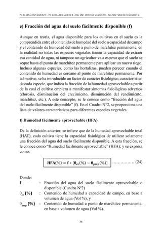 58
PH. D. ABSALÓN VÁSQUEZ V. - PH. D. ISSAAK VÁSQUEZ R. - ING. MSC. CRISTIAN VÁSQUEZ R. - ING. MSC. MIGUEL CAÑAMERO K.
e) Fracción del agua del suelo fácilmente disponible (f)
Aunque en teoría, el agua disponible para los cultivos en el suelo es la
comprendidaentreelcontenidodehumedaddelsueloacapacidaddecampo
y el contenido de humedad del suelo a punto de marchitez permanente; en
la realidad no todas las especies vegetales tienen la capacidad de extraer
esa cantidad de agua, ni tampoco un agricultor va a esperar que el suelo se
seque hasta el punto de marchitez permanente para aplicar un nuevo riego.
Incluso algunas especies, como las hortalizas, pueden perecer cuando el
contenido de humedad es cercano al punto de marchitez permanente. Por
tal motivo, se ha introducido un factor de carácter ﬁsiológico, característico
de cada especie, que indica la fracción de la humedad aprovechable a partir
de la cual el cultivo empieza a manifestar síntomas fisiológicos adversos
(clorosis, disminución del crecimiento, disminución del rendimiento,
marchitez, etc.). A este concepto, se le conoce como “fracción del agua
del suelo fácilmente disponible” (f). En el Cuadro N°2, se proporciona una
lista de valores característicos para diferentes especies vegetales.
f) Humedad fácilmente aprovechable (HFA)
De la deﬁnición anterior, se inﬁere que de la humedad aprovechable total
(HAT), cada cultivo tiene la capacidad ﬁsiológica de utilizar solamente
una fracción del agua del suelo fácilmente disponible. A esta fracción, se
le conoce como “Humedad fácilmente aprovechable” (HFA); y se expresa
como:
		 ……………… (24)
Donde:
f     	 : 	 Fracción del agua del suelo fácilmente aprovechable o
disponible (Cuadro Nº2)
θcc
(%) 	 :	 Contenido de humedad a capacidad de campo, en base a
volumen de agua (Vol %), y
θpmp
(%) 	 : 	 Contenido de humedad a punto de marchitez permanente,
en base a volumen de agua (Vol %).
 
