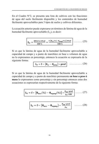 59
FUNDAMENTOS DE LA INGENIERÍA DE RIEGOS
En el Cuadro N°2, se presenta una lista de cultivos con las fracciones
de agua del suelo fácilmente disponible y los contenidos de humedad
fácilmente aprovechables para 3 tipos de suelos y cultivos diferentes.
La ecuación anterior puede expresarse en términos de lámina de agua de la
humedad fácilmente aprovechable (LF
), es decir:
	 …………… (25)
Si es que la lámina de agua de la humedad fácilmente aprovechable a
capacidad de campo y a punto de marchitez en base a volumen de agua
no lo expresamos en porcentaje, entonces la ecuación se expresaría de la
siguiente forma:
		 …………… (26)
Si es que la lámina de agua de la humedad fácilmente aprovechable a
capacidad de campo y a punto de marchitez permanente en base a peso ó
masa lo expresamos como porcentaje y sin porcentaje entonces estas dos
ecuaciones se expresarían respectivamente de la siguiente forma:
………… (27)
………… (28)
 