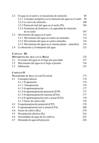6
2.2 	 El agua en el suelo y el mecanismo de retención	 88
	 2.2.1 	Concepto energético en la retención del agua en el suelo	 96
	 2.2.2 La curva de retención 	 100
	 2.2.3 Potencial total del agua en el suelo (Ψt)	 104
	 2.2.4 	Fenómeno de histéresis y la capacidad de retención
		 de un suelo	 107
2.3 	 Movimiento del agua en el suelo	 112
	 2.3.1 	Movimiento del agua en suelos no saturados	 114
	 2.3.2 	Movimiento del agua en suelos saturados	 116
	 2.3.3 	Movimiento del agua en el sistema planta – atmósfera	 119
2.4 	 La absorción y el transporte del agua	 123
Capítulo III	
Movimiento del Agua en el Riego	125
3.1 	 El avance del agua en el riego por gravedad	 127
3.2 	 Movimiento del agua en el riego a presión	 134
3.3 	 Infiltración	 135
Capítulo IV	
Necesidades de Agua en los Cultivos	173
4.1 	 Conceptos básicos 	 174
	 4.1.1 Evaporación	 174
	 4.1.2 Transpiración	 174
	 4.1.3 Evapotranspiración	 177
	 4.1.4 Evapotranspiración potencial (ETP)	 177
	 4.1.5 Evapotranspiración máxima (ETm)	 177
	 4.1.6 Evapotranspiración real o actual (ETA)	 178
	 4.1.7 Factor de cultivo (K)	 178
4.2 	 Evapotranspiración potencial (ETP)	 178
4.3 	 Evapotranspiración real o actual (ETA)	 208
4.4. 	 Factor de cultivo (Kc)	 210
4.5 	 Precipitación efectiva (Pe)	 216
4.6 	 Necesidades de agua de los cultivos	 225
4.7 	 Demanda de agua del proyecto	 226
 
