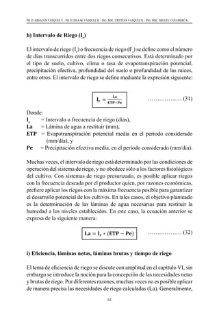 62
PH. D. ABSALÓN VÁSQUEZ V. - PH. D. ISSAAK VÁSQUEZ R. - ING. MSC. CRISTIAN VÁSQUEZ R. - ING. MSC. MIGUEL CAÑAMERO K.
h) Intervalo de Riego (Ir
)
El intervalo de riego (Ir
) o frecuencia de riego (Fr
) se define como el número
de días transcurridos entre dos riegos consecutivos. Está determinado por
el tipo de suelo, cultivo, clima o tasa de evapotranspiración potencial,
precipitación efectiva, profundidad del suelo o profundidad de las raíces,
entre otros. El intervalo de riego se define mediante la expresión siguiente:
		
……………… (31)
Donde:
Ir
        = Intervalo o frecuencia de riego (días),
La      = Lámina de agua a restituir (mm),
ETP   = Evapotranspiración potencial media en el período considerado
(mm/día), y
Pe      = Precipitación efectiva media, en el período considerado (mm/día).
Muchas veces, el intervalo de riego está determinado por las condiciones de
operación del sistema de riego, y no obedece sólo a los factores fisiológicos
del cultivo. Con sistemas de riego presurizado, es posible aplicar riegos
con la frecuencia deseada por el productor quien, por razones económicas,
prefiere aplicar los riegos con la máxima frecuencia posible para garantizar
el desarrollo potencial de los cultivos. En tales casos, el objetivo planteado
es la determinación de las láminas de agua necesarias para restituir la
humedad a los niveles establecidos. En este caso, la ecuación anterior se
expresa de la siguiente manera:
			 ……………… (32)
i) Eficiencia, láminas netas, láminas brutas y tiempo de riego
El tema de eficiencia de riego se discute con amplitud en el capítulo VI, sin
embargo se introduce la noción para la concepción de las necesidades netas
y brutas de riego. Por diferentes razones, muchas veces no es posible aplicar
de manera precisa las necesidades de riego calculadas (La). Generalmente,
 