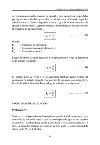 63
FUNDAMENTOS DE LA INGENIERÍA DE RIEGOS
se requieren cantidades mayores de agua (Lb
) para compensar las pérdidas
por aplicación atribuibles generalmente al sistema y método de riego. La
relación entre la lámina requerida o neta (Ln
) y la lámina necesaria de
aplicar o lámina bruta (Lb
) para compensar las pérdidas, se le conoce como
la eficiencia de aplicación (Ea
).
				 ……………… (33)
Donde:
Ea
	 = Eficiencia de aplicación,
Ln
	 = Lámina neta o requerida (mm), y
Lb
	 = Lámina bruta (mm)
Luego, la lámina de agua necesaria a ser aplicada en el riego se determina
de la manera siguiente:
				 ……………… (34)
El tiempo neto de riego (Tr
) se denomina también como tiempo de
aplicación. Se calcula como la relación entre la lámina neta de riego (Ln
) y
la velocidad de infiltración básica (Ib
) y su relación es la siguiente:
				 ……………… (35)
PROBLEMAS DE APLICACIÓN
Problema N°1
Se tiene un campo cultivado, homogéneo en profundidad y en textura cuyo
contenido de humedad sobre la base de masa o peso de agua en una muestra
de suelo θm
(%) disminuye desde 27.3% hasta 14.8%, en un lapso de 19
días. La densidad aparente del suelo es de 1.42 g/cm3
y la profundidad de
raíces es de 72 cm. Calcular:
 