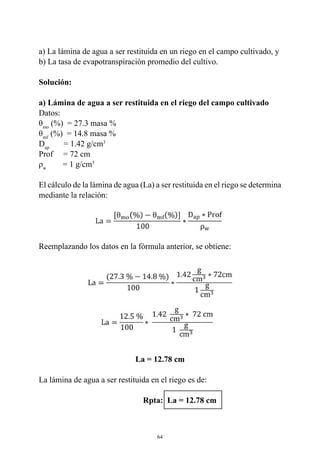 64
a) La lámina de agua a ser restituida en un riego en el campo cultivado, y
b) La tasa de evapotranspiración promedio del cultivo.
Solución:
a) Lámina de agua a ser restituida en el riego del campo cultivado
Datos:
θmo
(%)  = 27.3 masa %
θmf
(%)  = 14.8 masa %
Dap
       = 1.42 g/cm3
Prof     = 72 cm
ρw
        = 1 g/cm3
El cálculo de la lámina de agua (La) a ser restituida en el riego se determina
mediante la relación:
Reemplazando los datos en la fórmula anterior, se obtiene:
La = 12.78 cm
La lámina de agua a ser restituida en el riego es de:
		 Rpta: La = 12.78 cm
 