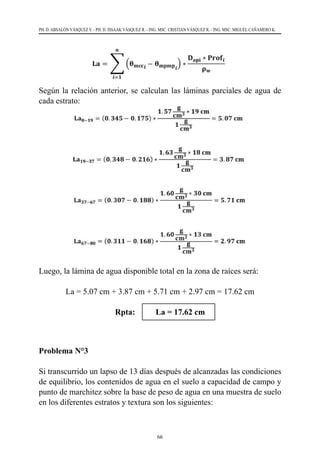 66
PH. D. ABSALÓN VÁSQUEZ V. - PH. D. ISSAAK VÁSQUEZ R. - ING. MSC. CRISTIAN VÁSQUEZ R. - ING. MSC. MIGUEL CAÑAMERO K.
Según la relación anterior, se calculan las láminas parciales de agua de
cada estrato:
Luego, la lámina de agua disponible total en la zona de raíces será:
La = 5.07 cm + 3.87 cm + 5.71 cm + 2.97 cm = 17.62 cm
Rpta: La = 17.62 cm
Problema N°3
Si transcurrido un lapso de 13 días después de alcanzadas las condiciones
de equilibrio, los contenidos de agua en el suelo a capacidad de campo y
punto de marchitez sobre la base de peso de agua en una muestra de suelo
en los diferentes estratos y textura son los siguientes:
 