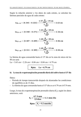 68
PH. D. ABSALÓN VÁSQUEZ V. - PH. D. ISSAAK VÁSQUEZ R. - ING. MSC. CRISTIAN VÁSQUEZ R. - ING. MSC. MIGUEL CAÑAMERO K.
Según la relación anterior y los datos de cada estrato, se calculan las
láminas parciales de agua de cada estrato:
La lámina de agua consumida hasta el 13º día en la zona de raíces de los
80 cm será:
La = 3.63 cm + 2.26 cm + 0.86 cm + 0.04 cm = 6.79 cm
Rpta: La = 6.79 cm
b) 	 La tasa de evapotranspiración promedio diaria del cultivo hasta el 13º día
Datos:
-	 Periodo de tiempo transcurrido después de alcanzadas las condiciones
de equilibrio es de 13 días.
-	 La lámina de agua consumida hasta el 13º día es es 6.79 cm ó 67.9 mm.
Luego, la tasa de evapotranspiración promedio diaria (Et
), según los datos
anteriores, será:
Rpta: Et
= 5.2 mm/día
 