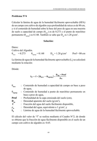 69
FUNDAMENTOS DE LA INGENIERÍA DE RIEGOS
Problema N°4
Calcular la lámina de agua de la humedad fácilmente aprovechable (HFA)
de un campo con cultivo de algodón cuya profundidad de raíces es de 80 cm,
y si el contenido de humedad sobre la base del peso de agua en una muestra
de suelo a capacidad de campo (θmcc
) es de 0.273 y el punto de marchitez
permanente (θmpmp
) es 0.148. También se sabe que Dap
es 1.28 g/cm3
.
Solución:
Datos:
Cultivo del Algodón.
θmcc
     = 0.273           θmpmp
= 0.148            Dap
= 1.28 g/cm3
           Prof = 80 cm
La lámina de agua de la humedad fácilmente aprovechable (Lf
) se calculará
mediante la relación:
Dónde:
θmcc
  	 :	 Contenido de humedad a capacidad de campo en base a peso
de agua,
θmpmp
  	 : 	 Contenido de humedad a punto de marchitez permanente en
base a peso de agua,
Prof     	 : 	 Profundidad de la capa enraizada del suelo (cm),
Dap
       	 : 	 Densidad aparente del suelo (g/cm3
),
f           	: 	 Fracción del agua del suelo fácilmente disponible,
ρw
        	 : 	 Densidad del agua, equivalente a 1 g/cm3
, y
LF
         	 : 	 Lámina de agua de la humedad fácilmente aprovechable.
El cálculo del valor de “f” se realiza mediante el Cuadro N°2; de donde
se obtiene que la fracción de agua fácilmente disponible en el suelo de un
campo con cultivo de algodón es: 0.65.
 
