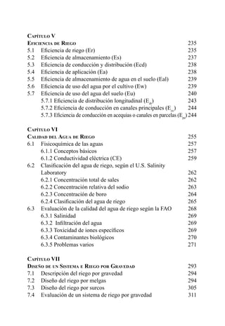 7
Capítulo V	
Eficiencia de Riego	235
5.1 	 Eficiencia de riego (Er)	 235
5.2 	 Eficiencia de almacenamiento (Es)	 237
5.3 	 Eficiencia de conducción y distribución (Ecd)	 238
5.4 	 Eficiencia de aplicación (Ea)	 238
5.5 	 Eficiencia de almacenamiento de agua en el suelo (Eal)	 239
5.6 	 Eficiencia de uso del agua por el cultivo (Ew)	 239
5.7 	 Eficiencia de uso del agua del suelo (Eu) 	 240
	 5.7.1 Eficiencia de distribución longitudinal (Edi
) 	 243
	 5.7.2 Eficiencia de conducción en canales principales (Ecc
)	244
	5.7.3 Eficiencia de conducción en acequias o canales en parcelas (Epa
)	244
Capítulo VI	
Calidad del Agua de Riego	255
6.1 	 Fisicoquímica de las aguas	 257
	 6.1.1 Conceptos básicos 	 257
	 6.1.2 Conductividad eléctrica (CE)	 259
6.2 	 Clasificación del agua de riego, según el U.S. Salinity
	Laboratory	 262
	 6.2.1 Concentración total de sales	 262
	 6.2.2 Concentración relativa del sodio	 263
	 6.2.3 Concentración de boro	 264
	 6.2.4 Clasificación del agua de riego	 265
6.3 	 Evaluación de la calidad del agua de riego según la FAO	 268
	 6.3.1 Salinidad	 269
	 6.3.2  Infiltración del agua	 269
	 6.3.3 Toxicidad de iones específicos	 269
	 6.3.4 Contaminantes biológicos	 270
	 6.3.5 Problemas varios	 271
Capítulo VII	
Diseño de un Sistema e Riego por Gravedad	293
7.1 	 Descripción del riego por gravedad	 294
7.2 	 Diseño del riego por melgas	 294
7.3 	 Diseño del riego por surcos	 305
7.4 	 Evaluación de un sistema de riego por gravedad	 311
 