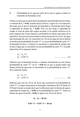 71
FUNDAMENTOS DE LA INGENIERÍA DE RIEGOS
C 	 : 	 Profundidad de la capa de suelo de la cual se quiere evaluar su
contenido de humedad, (cm).
Si bien es cierto que el suelo tiene inicialmente una humedad inicial en base
a volumen de θv
= 0.10; cuando inicia la lluvia, el agua cae a la supercicie
del suelo, por lo que el contenido de humedad se incrementa hasta llegar
a capacidad de campo (θcc
= 0.30). Una vez que llega a capacidad de
campo el resto de agua que seguía cayendo ya no puede retenerse en la
parte superior por lo que empieza a profundizar las partes más bajas de la
superficie. Este proceso mencionado continúa hasta que los 10 cm  de agua
han terminado de caer. En conclusión los 10 cm de agua de lluvia habrán
recorrido una profundidad de suelo “C” y en esa profundidad de suelo “C”
la humedad en base a volumen se encontrará a capacidad de campo; por
lo que el agua que se encuentra en esta profundidad de suelo “C” se podrá
determinar de la siguiente forma:
b2
=  θcc
* C    
b2
=  0.30 * C       	 	 	 …………..…… (1)
Sabemos que la humedad en base a volumen inicialmente en esta misma
profundidad de suelo “C” era θv
= 0.10 por lo que se puede hallar esta
lámina inicial de agua que se encontraba en la profundidad de suelo “C”
de la siguiente forma:
b1
=  θv
* C    
b1
=  0.10 * C       	 	 	 …………..…… (2)
Sabemos que con los 10 cm de lluvia que recorrieron la profundidad de
suelo “C” se logró incrementar la humedad volumétrica de 0.10 hasta los
0.30 por lo tanto se puede decir que la diferencia entre la lámina de agua a
capacidad de campo (θcc
= 0.30) en la profundidad de suelo “C” menos la
lámina de agua inicial (θv
= 0.10) es igual a los 10 cm de lluvia:
b2
– b1
= 10 cm
0.30 * C – 0.10 * C = 10 cm
 