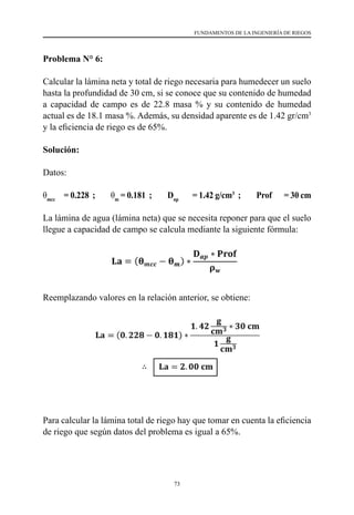 73
FUNDAMENTOS DE LA INGENIERÍA DE RIEGOS
Problema N° 6:
Calcular la lámina neta y total de riego necesaria para humedecer un suelo
hasta la profundidad de 30 cm, si se conoce que su contenido de humedad
a capacidad de campo es de 22.8 masa % y su contenido de humedad
actual es de 18.1 masa %. Además, su densidad aparente es de 1.42 gr/cm3
y la eficiencia de riego es de 65%.
Solución:
Datos:
θmcc
= 0.228 ; θm
= 0.181 ; Dap
= 1.42 g/cm3
; Prof = 30 cm
La lámina de agua (lámina neta) que se necesita reponer para que el suelo
llegue a capacidad de campo se calcula mediante la siguiente fórmula:
Reemplazando valores en la relación anterior, se obtiene:
Para calcular la lámina total de riego hay que tomar en cuenta la eficiencia
de riego que según datos del problema es igual a 65%.
 
