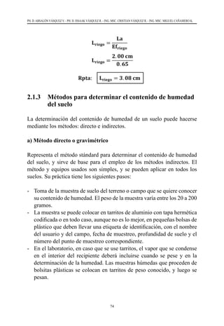 74
PH. D. ABSALÓN VÁSQUEZ V. - PH. D. ISSAAK VÁSQUEZ R. - ING. MSC. CRISTIAN VÁSQUEZ R. - ING. MSC. MIGUEL CAÑAMERO K.
2.1.3 	 Métodos para determinar el contenido de humedad
del suelo
La determinación del contenido de humedad de un suelo puede hacerse
mediante los métodos: directo e indirectos.
a) Método directo o gravimétrico
Representa el método stándard para determinar el contenido de humedad
del suelo, y sirve de base para el empleo de los métodos indirectos. El
método y equipos usados son simples, y se pueden aplicar en todos los
suelos. Su práctica tiene los siguientes pasos:
-	 Toma de la muestra de suelo del terreno o campo que se quiere conocer
su contenido de humedad. El peso de la muestra varía entre los 20 a 200
gramos.
-	 La muestra se puede colocar en tarritos de aluminio con tapa hermética
codificada o en todo caso, aunque no es lo mejor, en pequeñas bolsas de
plástico que deben llevar una etiqueta de identificación, con el nombre
del usuario y del campo, fecha de muestreo, profundidad de suelo y el
número del punto de muestreo correspondiente.
-	 En el laboratorio, en caso que se use tarritos, el vapor que se condense
en el interior del recipiente deberá incluirse cuando se pese y en la
determinación de la humedad. Las muestras húmedas que proceden de
bolsitas plásticas se colocan en tarritos de peso conocido, y luego se
pesan.
 
