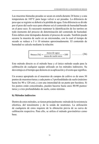 75
FUNDAMENTOS DE LA INGENIERÍA DE RIEGOS
Las muestras húmedas pesadas se secan en estufa durante 24 horas y a una
temperatura de 105°C para luego volver a ser pesadas. La diferencia de
peso que se registre se deberá a la pérdida de agua. Esta diferencia se divide
por el peso del suelo seco para obtener así el contenido de humedad basado
en el peso seco. Es necesario mantener la identificación de los tarritos en
todo momento del proceso de determinación del contenido de humedad.
Éstos deben estar destapados durante el proceso de secado. También puede
secarse la muestra de suelo en un microondas, con lo cual el tiempo de
secado se reduce a 5 ó 10 minutos aproximadamente. El contenido de
humedad se calcula mediante la relación:
………… (36)
Este método directo es el método base y el único método usado para la
calibración de cualquier equipo utilizado en los métodos indirectos. Su
desventaja es el tiempo que demora en su aplicación y el costo que significa.
Un avance apropiado en el muestreo de campos de cultivo es de unos 30
puntos de muestreo/tarea y cada punto a 3 profundidades de suelo (máximo
hasta los 90 a 120 cm), y con una intensidad de un punto por hectárea. Si
los puntos están concentrados, pueden hacerse hasta unos 80-90 puntos/
tarea y a tres profundidades de suelo, como mínimo.
b) Métodos indirectos
Dentro de estos métodos, se tienen principalmente: método de la resistencia
eléctrica, del tensiómetro y de la sonda de neutrones. La utilización
de cualquiera de estos requiere de la obtención previa de su curva de
calibración respectiva. Para ello, se utiliza el método gravimétrico como
base.
 