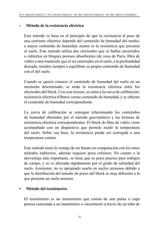 76
PH. D. ABSALÓN VÁSQUEZ V. - PH. D. ISSAAK VÁSQUEZ R. - ING. MSC. CRISTIAN VÁSQUEZ R. - ING. MSC. MIGUEL CAÑAMERO K.
•	 Método de la resistencia eléctrica
	 Este método se basa en el principio de que la resistencia al paso de
una corriente eléctrica depende del contenido de humedad del medio;
a mayor contenido de humedad, menor es la resistencia que presenta
el suelo. Este método utiliza dos electrodos que se hallan encerrados
o cubiertos en bloques porosos absorbentes (de yeso de París, fibra de
vidrio u otro material), que al ser enterrados en el suelo, a la profundidad
deseada, tienden siempre a equilibrar su propio contenido de humedad
con el del suelo.
	 Cuando se quiere conocer el contenido de humedad del suelo en un
momento determinado, se mide la resistencia eléctrica entre los
electrodos del block. Con esta lectura, se entra a la curva de calibración:
resistencia eléctrica (Ohms) versus contenido de humedad, y se obtiene
el contenido de humedad correspondiente.
	 La curva de calibración se consigue relacionando los contenidos
de humedad obtenidos por el método gravimétrico y las lecturas de
resistencia eléctrica correspondientes. El block de fibra de vidrio viene
acompañado con un dispositivo que permite medir la temperatura
del suelo. Sobre esa base, la resistencia puede ser corregida a una
temperatura común.
	 Este método tiene la ventaja de ser barato en comparación con los otros
métodos indirectos, además requiere poco esfuerzo. En cuanto a la
desventaja más importante, se tiene que es poco preciso para trabajos
de campo, y se ve afectado rápidamente por el grado de salinidad del
suelo. Asimismo, no es apropiado usarlo en suelos arenosos debido a
que la distribución del tamaño de poros del block es muy diferente a la
que presenta un suelo arenoso.
•	 Método del tensiómetro
	 El tensiómetro es un instrumento que consta de una punta o copa
porosa conectada a un manómetro o vacuómetro a través de un tubo de
 