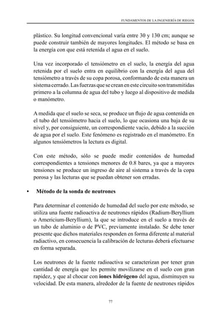 77
FUNDAMENTOS DE LA INGENIERÍA DE RIEGOS
plástico. Su longitud convencional varía entre 30 y 130 cm; aunque se
puede construir también de mayores longitudes. El método se basa en
la energía con que está retenida el agua en el suelo.
	 Una vez incorporado el tensiómetro en el suelo, la energía del agua
retenida por el suelo entra en equilibrio con la energía del agua del
tensiómetro a través de su copa porosa, conformando de esta manera un
sistemacerrado.Lasfuerzasquesecreanenestecircuitosontransmitidas
primero a la columna de agua del tubo y luego al dispositivo de medida
o manómetro.
	 A medida que el suelo se seca, se produce un flujo de agua contenida en
el tubo del tensiómetro hacia el suelo, lo que ocasiona una baja de su
nivel y, por consiguiente, un correspondiente vacío, debido a la succión
de agua por el suelo. Este fenómeno es registrado en el manómetro. En
algunos tensiómetros la lectura es digital.
	 Con este método, sólo se puede medir contenidos de humedad
correspondientes a tensiones menores de 0.8 bares, ya que a mayores
tensiones se produce un ingreso de aire al sistema a través de la copa
porosa y las lecturas que se puedan obtener son erradas.
•	 Método de la sonda de neutrones
	 Para determinar el contenido de humedad del suelo por este método, se
utiliza una fuente radioactiva de neutrones rápidos (Radium-Beryllium
o Americium-Beryllium), la que se introduce en el suelo a través de
un tubo de aluminio o de PVC, previamente instalado. Se debe tener
presente que dichos materiales responden en forma diferente al material
radiactivo, en consecuencia la calibración de lecturas deberá efectuarse
en forma separada.
	 Los neutrones de la fuente radioactiva se caracterizan por tener gran
cantidad de energía que les permite movilizarse en el suelo con gran
rapidez, y que al chocar con iones hidrógeno del agua, disminuyen su
velocidad. De esta manera, alrededor de la fuente de neutrones rápidos
 