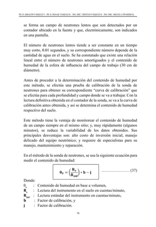 78
PH. D. ABSALÓN VÁSQUEZ V. - PH. D. ISSAAK VÁSQUEZ R. - ING. MSC. CRISTIAN VÁSQUEZ R. - ING. MSC. MIGUEL CAÑAMERO K.
se forma un campo de neutrones lentos que son detectados por un
contador ubicado en la fuente y que, electrónicamente, son indicados
en una pantalla.
	 El número de neutrones lentos tiende a ser constante en un tiempo
muy corto, 0.01 segundos, y su correspondiente número depende de la
cantidad de agua en el suelo. Se ha constatado que existe una relación
lineal entre el número de neutrones amortiguados y el contenido de
humedad de la esfera de influencia del campo de trabajo (30 cm de
diámetro).
	 Antes de proceder a la determinación del contenido de humedad por
este método, se efectúa una prueba de calibración de la sonda de
neutrones para obtener su correspondiente “curva de calibración” que
se efectúa para cada profundidad y campo donde se va a trabajar. Con la
lectura definitiva obtenida en el contador de la sonda, se va a la curva de
calibración antes obtenida, y así se determina el contenido de humedad
respectivo del suelo.
	 Este método tiene la ventaja de monitorear el contenido de humedad
de un campo siempre en el mismo sitio; y, muy rápidamente (algunos
minutos), se reduce la variabilidad de los datos obtenidos. Sus
principales desventajas son: alto costo de inversión inicial, manejo
delicado del equipo neutrónico; y requiere de especialistas para su
manejo, mantenimiento y reparación.
	 En el método de la sonda de neutrones, se usa la siguiente ecuación para
medir el contenido de humedad:
………………… (37)
Donde:
θv
		 : 	 Contenido de humedad en base a volumen,
Rs
		 : 	 Lectura del instrumento en el suelo en cuentas/minuto,
Rstd
   	: 	 Lectura estándar del instrumento en cuentas/minuto,
b        : 	Factor de calibración, y
j         : 	 Factor de calibración.
 