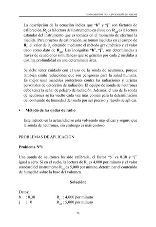 79
FUNDAMENTOS DE LA INGENIERÍA DE RIEGOS
	 La descripción de la ecuación indica que “b” y “j” son factores de
calibración, Rs
es la lectura del instrumento en el suelo y Rstd
es la lectura
estándar del instrumento que es tomada en el momento de efectuar la
medida. Para pruebas de calibración, se toman medidas en el campo de
Rs
, el valor de θV
obtenido mediante el método gravimétrico y el valor
dado como dato de Rstd
. Las incógnitas “b”, “j”, son determinadas a
través de ecuaciones simultáneas que se generan por cada 2 medidas a
distinta profundidad en una determinada área.
	 Se debe tener cuidado con el uso de la sonda de neutrones, porque
también emite radiaciones que son peligrosas para la salud humana.
Es mejor usar mandiles protectores contra las radiaciones y tarjetas
personales de detección de radiación. El equipo de sonda de neutrones
debe tener la señal de peligro de radiación. Además, el uso de la sonda
de neutrones se ha vuelto cada vez más común para la determinación
del contenido de humedad del suelo por ser preciso y rápido de aplicar.
•	 Método de las ondas de radio
	 Este método en la actualidad se está volviendo más eficaz y seguro que
la sonda de neutrones, sin embargo es más costoso.
PROBLEMAS DE APLICACIÓN
Problema N°1
Una sonda de neutrones ha sido calibrada, el factor “b” es 0.30 y “j”
igual a cero. Si en el suelo, la lectura de Rs
es 4,000 por minuto y el valor
standard del instrumento Rstd
es 5,000 por minuto, determinar el contenido
de humedad sobre la base del volumen.
Solución:
Datos:
b     : 0.30	 Rs
: 4,000 por minuto
j      :   0	 Rstd
: 5,000 por minuto
 