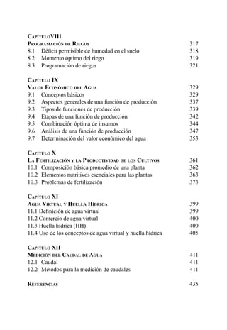 8
CapítuloVIII	
Programación de Riegos	317
8.1 	 Déficit permisible de humedad en el suelo 	 318
8.2 	 Momento óptimo del riego 	 319
8.3 	 Programación de riegos	 321
Capítulo IX	
Valor Económico del Agua	329
9.1 	 Conceptos básicos 	 329
9.2 	 Aspectos generales de una función de producción	 337
9.3 	 Tipos de funciones de producción	 339
9.4 	 Etapas de una función de producción 	 342
9.5 	 Combinación óptima de insumos	 344
9.6 	 Análisis de una función de producción	 347
9.7 	 Determinación del valor económico del agua	 353
Capítulo X	
La Fertilización y la Productividad de los Cultivos	361
10.1 	Composición básica promedio de una planta	 362
10.2 	Elementos nutritivos esenciales para las plantas	 363
10.3 	Problemas de fertilización	 373
Capítulo XI	
Agua Virtual y Huella Hídrica	399
11.1 Definición de agua virtual	 399
11.2 Comercio de agua virtual 	 400
11.3 Huella hídrica (HH)	 400
11.4 Uso de los conceptos de agua virtual y huella hídrica	 405
Capítulo XII	
Medición del Caudal de Agua	411
12.1 	Caudal	 411
12.2 	Métodos para la medición de caudales	 411
Referencias	435
 