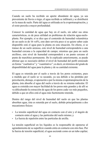 89
FUNDAMENTOS DE LA INGENIERÍA DE RIEGOS
Cuando un suelo ha recibido un aporte abundante de agua, ya sea
proveniente de lluvia o riego, el agua recibida se infiltrará y se distribuirá
en la masa de suelo. Parte del agua es utilizada en la evapotranspiración, y
el resto percola a mayor profundidad.
Conocer la cantidad de agua que hay en el suelo, sin saber sus otras
características, es de poca utilidad en problemas de relación agua-suelo-
planta. Por ejemplo, si se dice que el contenido de humedad volumétrica
de un suelo es de 16 vol%, este dato serviría poco si se quiere saber cuán
disponible está el agua para la planta en esta situación. En efecto, si se
tratase de un suelo arenoso, este nivel de humedad correspondería a una
humedad cercana a la capacidad de campo; mientras que para un suelo
arcilloso, este nivel de humedad corresponderá a un punto cercano al
punto de marchitez permanente. De lo explicado anteriormente, se puede
afirmar que es necesario definir el nivel de humedad del perfil enraizado
en forma ‘’cualitativa’’y ‘’cuantitativa’’; es decir, en términos del grado de
disponibilidad del agua para la planta y de su cantidad existente.
El agua es retenida por el suelo a través de los poros existentes, pues
a medida que el suelo se va secando, ya sea debido a las pérdidas por
percolación, drenaje, evaporación o por la misma evapotranspiración de la
planta, ésta absorbe el agua del suelo a través de su sistema radicular. El
agua es extraída con mayor facilidad de los poros más grandes y de allí se
va dificultando la extracción de agua de los poros cada vez más pequeños,
debido a que en ellos está el agua más fuertemente retenida.
Dentro del rango del nivel de humedad del suelo en que las plantas
absorben agua, ésta es retenida por el suelo, debido principalmente a dos
mecanismos físicos:
•	 La tensión superficial del agua en contacto con el aire y el ángulo de
contacto entre el agua y las partículas del suelo mismo; y
•	 La fuerza de repulsión entre las partículas de arcilla.
La tensión superficial en los líquidos es la responsable de oponerse al
agrandamiento de su superficie cuando entra en contacto con otra fase. Por
la fuerza de tensión superficial, el agua asciende como en un tubo capilar;
 