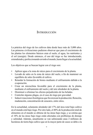 9
Introducción
La práctica del riego de los cultivos data desde hace más de 5,000 años.
Las primeras civilizaciones pudieron observar que para el crecimiento de
las plantas los elementos básicos eran el suelo, el agua, los nutrientes y
el sol (energía). Desde entonces, el uso del riego se fue introduciendo,
extendiendoyperfeccionandoentodoelmundo,hastallegaralaactualidad.
Los objetivos que se buscan lograr con el riego son:
•	 Aplicar agua a la zona de raíces para el crecimiento de la planta.
•	 Lavado de sales en la zona de raíces del suelo, a fin de mantener un
equilibrio de sales favorable al cultivo.
•	 Retardar la formación de brotes mediante el enfriamiento debido a la
evaporación.
•	 Crear un microclima favorable para el crecimiento de la planta,
mediante el enfriamiento del suelo y del aire alrededor de la planta.
•	 Disminuir o eliminar los efectos perjudiciales de las heladas.
•	 Controlar algunas plagas, en el caso de riego por gravedad.
•	 Inducir reacciones fisiológicas que favorezcan la producción: floración,
maduración, concentración de azucares, entre otros.
En la actualidad, solamente alrededor del 17% del área total bajo cultivo
en el mundo está bajo riego. Por otro lado, el 40% de la producción total de
alimentos en el mundo se obtiene de las áreas bajo riego, y se estima que
el 10% de las áreas bajo riego están afectadas con problemas de drenaje
y salinidad. Además, anualmente se van salinizando unas 2 millones de
hectáreas de tierra bajo cultivo que en la mayor parte de casos se debe a la
 