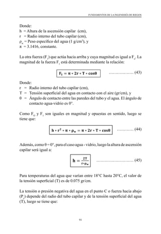 91
FUNDAMENTOS DE LA INGENIERÍA DE RIEGOS
Donde:
h  = Altura de la ascensión capilar  (cm),
r   = Radio interno del tubo capilar (cm),
ρw
= Peso específico del agua (1 g/cm3
), y
π  = 3.1416, constante.
La otra fuerza (F1
) que actúa hacia arriba y cuya magnitud es igual a Fo
. La
magnitud de la fuerza F1
está determinada mediante la relación:
	
……………… (43)
Donde:
r 	 =	 Radio interno del tubo capilar (cm),
T	 =	 Tensión superficial del agua en contacto con el aire (gr/cm), y
θ	 =	 Ángulo de contacto entre las paredes del tubo y el agua. El ángulo de
contacto agua-vidrio es 0°.
Como FO
y F1
son iguales en magnitud y opuestas en sentido, luego se
tiene que:
………… (44)
Además, como θ = 0°, para el caso agua - vidrio, luego la altura de ascensión
capilar será igual a:
				 ……………………… (45)
Para temperaturas del agua que varían entre 18°C hasta 20°C, el valor de
la tensión superficial (T) es de 0.075 gr/cm.
La tensión o presión negativa del agua en el punto C o fuerza hacia abajo
(Pc
) depende del radio del tubo capilar y de la tensión superficial del agua
(T), luego se tiene que:
 