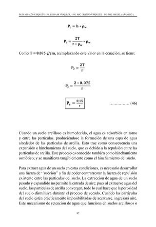 92
PH. D. ABSALÓN VÁSQUEZ V. - PH. D. ISSAAK VÁSQUEZ R. - ING. MSC. CRISTIAN VÁSQUEZ R. - ING. MSC. MIGUEL CAÑAMERO K.
Como T = 0.075 g/cm, reemplazando este valor en la ecuación, se tiene:
				 …………… (46)
Cuando un suelo arcilloso es humedecido, el agua es adsorbida en torno
y entre las partículas, produciéndose la formación de una capa de agua
alrededor de las partículas de arcilla. Esto trae como consecuencia una
expansión o hinchamiento del suelo, que es debido a la repulsión entre las
partículas de arcilla. Este proceso es conocido también como hinchamiento
osmótico, y se manifiesta tangiblemente como el hinchamiento del suelo.
Para extraer agua de un suelo en estas condiciones, es necesario desarrollar
una fuerza de ‘’succión’’ a fin de poder contrarrestar la fuerza de repulsión
existente entre las partículas del suelo. La extracción de agua de un suelo
pesado y expandido no permite la entrada de aire; pues al extraerse agua del
suelo, las partículas de arcilla convergen, todo lo cual hace que la porosidad
del suelo disminuya durante el proceso de secado. Cuando las partículas
del suelo estén prácticamente imposibilitadas de acercarse, ingresará aire.
Este mecanismo de retención de agua que funciona en suelos arcillosos o
 