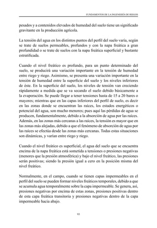 93
FUNDAMENTOS DE LA INGENIERÍA DE RIEGOS
pesados y a contenidos elevados de humedad del suelo tiene un significado
gravitante en la producción agrícola.
La tensión del agua en los distintos puntos del perfil del suelo varía, según
se trate de suelos permeables, profundos y con la napa freática a gran
profundidad o se trate de suelos con la napa freática superficial y bastante
estratificada.
Cuando el nivel freático es profundo, para un punto determinado del
suelo, se producirá una variación importante en la tensión de humedad
entre riego y riego. Asimismo, se presenta una variación importante en la
tensión de humedad entre la superficie del suelo y los niveles inferiores
de éste. En la superficie del suelo, los niveles de tensión van creciendo
rápidamente a medida que se va secando el suelo debido básicamente a
la evaporación. Se puede llegar a tener tensiones hasta de 15 a 20 bares o
mayores; mientras que en las capas inferiores del perfil de suelo, es decir
en las zonas donde se encuentran las raíces, los estados energéticos o
potencial del agua, son mucho menores; pues aquí las pérdidas de agua se
producen, fundamentalmente, debido a la absorción de agua por las raíces.
Además, en las zonas más cercanas a las raíces, la tensión es mayor que en
las zonas más alejadas, debido a que el fenómeno de absorción de agua por
las raíces se efectúa desde las zonas más cercanas. Todas estas situaciones
son dinámicas, y varían entre riego y riego.
Cuando el nivel freático es superficial, el agua del suelo que se encuentra
encima de la napa freática está sometida a tensiones o presiones negativas
(menores que la presión atmosférica) y bajo el nivel freático, las presiones
serán positivas; siendo la presión igual a cero en la posición misma del
nivel freático.
Normalmente, en el campo, cuando se tienen capas impermeables en el
perfil del suelo se pueden formar niveles freáticos temporales, debido a que
se acumula agua temporalmente sobre la capa impermeable. Se genera, así,
presiones negativas por encima de estas zonas, presiones positivas dentro
de esta capa freática transitoria y presiones negativas dentro de la capa
impermeable hacia abajo.
 