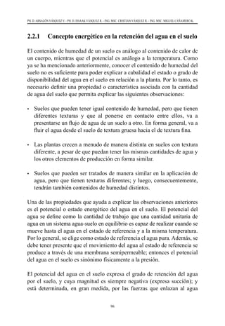96
PH. D. ABSALÓN VÁSQUEZ V. - PH. D. ISSAAK VÁSQUEZ R. - ING. MSC. CRISTIAN VÁSQUEZ R. - ING. MSC. MIGUEL CAÑAMERO K.
2.2.1 	 Concepto energético en la retención del agua en el suelo
El contenido de humedad de un suelo es análogo al contenido de calor de
un cuerpo, mientras que el potencial es análogo a la temperatura. Como
ya se ha mencionado anteriormente, conocer el contenido de humedad del
suelo no es suficiente para poder explicar a cabalidad el estado o grado de
disponibilidad del agua en el suelo en relación a la planta. Por lo tanto, es
necesario definir una propiedad o característica asociada con la cantidad
de agua del suelo que permita explicar las siguientes observaciones:
•	 Suelos que pueden tener igual contenido de humedad, pero que tienen
diferentes texturas y que al ponerse en contacto entre ellos, va a
presentarse un flujo de agua de un suelo a otro. En forma general, va a
fluir el agua desde el suelo de textura gruesa hacia el de textura fina.
•	 Las plantas crecen a menudo de manera distinta en suelos con textura
diferente, a pesar de que puedan tener las mismas cantidades de agua y
los otros elementos de producción en forma similar.
•	 Suelos que pueden ser tratados de manera similar en la aplicación de
agua, pero que tienen texturas diferentes; y luego, consecuentemente,
tendrán también contenidos de humedad distintos.
Una de las propiedades que ayuda a explicar las observaciones anteriores
es el potencial o estado energético del agua en el suelo. El potencial del
agua se define como la cantidad de trabajo que una cantidad unitaria de
agua en un sistema agua-suelo en equilibrio es capaz de realizar cuando se
mueve hasta el agua en el estado de referencia y a la misma temperatura.
Por lo general, se elige como estado de referencia el agua pura. Además, se
debe tener presente que el movimiento del agua al estado de referencia se
produce a través de una membrana semipermeable; entonces el potencial
del agua en el suelo es sinónimo físicamente a la presión.
El potencial del agua en el suelo expresa el grado de retención del agua
por el suelo, y cuya magnitud es siempre negativa (expresa succión); y
está determinada, en gran medida, por las fuerzas que enlazan al agua
 