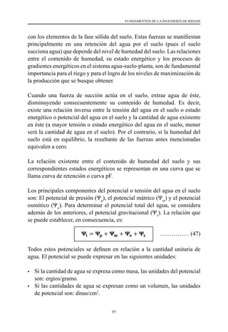 97
FUNDAMENTOS DE LA INGENIERÍA DE RIEGOS
con los elementos de la fase sólida del suelo. Estas fuerzas se manifiestan
principalmente en una retención del agua por el suelo (pues el suelo
succiona agua) que depende del nivel de humedad del suelo. Las relaciones
entre el contenido de humedad, su estado energético y los procesos de
gradientes energéticos en el sistema agua-suelo-planta, son de fundamental
importancia para el riego y para el logro de los niveles de maximización de
la producción que se busque obtener.
Cuando una fuerza de succión actúa en el suelo, extrae agua de éste,
disminuyendo consecuentemente su contenido de humedad. Es decir,
existe una relación inversa entre la tensión del agua en el suelo o estado
energético o potencial del agua en el suelo y la cantidad de agua existente
en éste (a mayor tensión o estado energético del agua en el suelo, menor
será la cantidad de agua en el suelo). Por el contrario, si la humedad del
suelo está en equilibrio, la resultante de las fuerzas antes mencionadas
equivalen a cero.
La relación existente entre el contenido de humedad del suelo y sus
correspondientes estados energéticos se representan en una curva que se
llama curva de retención o curva pF.
Los principales componentes del potencial o tensión del agua en el suelo
son: El potencial de presión (Ψp
), el potencial mátrico (Ψm
) y el potencial
osmótico (Ψo
). Para determinar el potencial total del agua, se considera
además de los anteriores, el potencial gravitacional (Ψz
). La relación que
se puede establecer, en consecuencia, es:
Ψt
= Ψp
+ Ψm
+ Ψo
+ Ψz
Todos estos potenciales se definen en relación a la cantidad unitaria de
agua. El potencial se puede expresar en las siguientes unidades:
•	 Si la cantidad de agua se expresa como masa, las unidades del potencial
son: ergios/gramo.
•	 Si las cantidades de agua se expresan como un volumen, las unidades
de potencial son: dinas/cm2
.
68
se debe tener presente que el movimiento del agua al estado de referencia se produce
a través de una membrana semipermeable; entonces el potencial del agua en el suelo
es sinónimo físicamente a la presión.
El potencial del agua en el suelo expresa el grado de retención del agua por el suelo, y
cuya magnitud es siempre negativa (expresa succión); y está determinada, en gran
medida, por las fuerzas que enlazan al agua con los elementos de la fase sólida del suelo.
Estas fuerzas se manifiestan principalmente en una retención del agua por el suelo (pues
el suelo succiona agua) que depende del nivel de humedad del suelo. Las relaciones
entre el contenido de humedad, su estado energético y los procesos de gradientes
energéticos en el sistema agua-suelo-planta, son de fundamental importancia para el
riego y para el logro de los niveles de maximización de la producción que se busque
obtener.
Cuando una fuerza de succión actúa en el suelo, extrae agua de éste, disminuyendo
consecuentemente su contenido de humedad. Es decir, existe una relación inversa entre
la tensión del agua en el suelo o estado energético o potencial del agua en el suelo y la
cantidad de agua existente en éste (a mayor tensión o estado energético del agua en el
suelo, menor será la cantidad de agua en el suelo). Por el contrario, si la humedad del
suelo está en equilibrio, la resultante de las fuerzas antes mencionadas equivalen a cero.
La relación existente entre el contenido de humedad del suelo y sus correspondientes
estados energéticos se representan en una curva que se llama curva de retención o
curva pF.
Los principales componentes del potencial o tensión del agua en el suelo son: El
potencial de presión (Ψp), el potencial mátrico (Ψm) y el potencial osmótico (Ψo). Para
determinar el potencial total del agua, se considera además de los anteriores, el
potencial gravitacional (Ψz). La relación que se puede establecer, en consecuencia, es:
𝚿𝚿𝐭𝐭 = 𝚿𝚿𝐩𝐩 + 𝚿𝚿𝐦𝐦 + 𝚿𝚿𝐨𝐨 + 𝚿𝚿𝐳𝐳
Todos estos potenciales se definen en relación a la cantidad unitaria de agua. El
potencial se puede expresar en las siguientes unidades:
…………… (47)
 