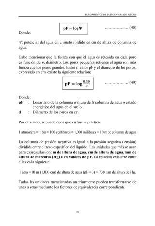 99
FUNDAMENTOS DE LA INGENIERÍA DE RIEGOS
				 ……………… (48)
Donde:
Ψ: potencial del agua en el suelo medido en cm de altura de columna de
agua.
Cabe mencionar que la fuerza con que el agua es retenida en cada poro
es función de su diámetro. Los poros pequeños retienen el agua con más
fuerza que los poros grandes. Entre el valor pF y el diámetro de los poros,
expresado en cm, existe la siguiente relación:
			 ……………… (49)
Donde:
pF	 :	 Logaritmo de la columna o altura de la columna de agua o estado
energético del agua en el suelo.
d	 :	 Diámetro de los poros en cm.          
Por otro lado, se puede decir que en forma práctica:
1 atmósfera ≈ 1 bar ≈ 100 centibares ≈ 1,000 milibares = 10 m de columna de agua
La columna de presión negativa es igual a la presión negativa (tensión)
dividida entre el peso específico del líquido. Las unidades que más se usan
para expresarlas son: m de altura de agua, cm de altura de agua, mm de
altura de mercurio (Hg) o en valores de pF. La relación existente entre
ellas es la siguiente:
1 atm = 10 m (1,000 cm) de altura de agua (pF = 3) = 738 mm de altura de Hg.
Todas las unidades mencionadas anteriormente pueden transformarse de
unas a otras mediante los factores de equivalencia correspondiente.
 