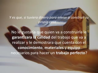 Y es que, si tuviera dinero para enviar a construir su
                     propia casa….

 No le gustaría que quien va a construirla le
  garantizara la calidad del trabajo que va a
  realizar y le demostrara que cuenta con el
     conocimiento, materiales y equipo
 necesarios para hacer un trabajo perfecto?
 