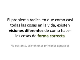 El problema radica en que como casi
  todas las cosas en la vida, existen
 visiones diferentes de cómo hacer
     las cosas de forma correcta

  No obstante, existen unos principios generales
 