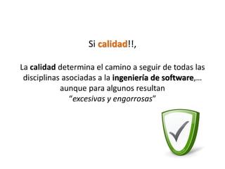Si calidad!!,

La calidad determina el camino a seguir de todas las
 disciplinas asociadas a la ingeniería de software,…
            aunque para algunos resultan
               “excesivas y engorrosas”
 