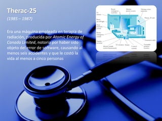 Therac-25
(1985 – 1987)

Era una máquina empleada en terapia de
radiación, producida por Atomic Energy of
Canada Limited, notoria por haber sido
objeto del error de software, causando al
menos seis accidentes y que le costó la
vida al menos a cinco personas
 