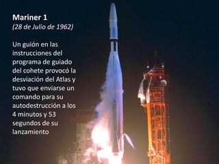 Mariner 1
(28 de Julio de 1962)

Un guión en las
instrucciones del
programa de guiado
del cohete provocó la
desviación del Atlas y
tuvo que enviarse un
comando para su
autodestrucción a los
4 minutos y 53
segundos de su
lanzamiento
 